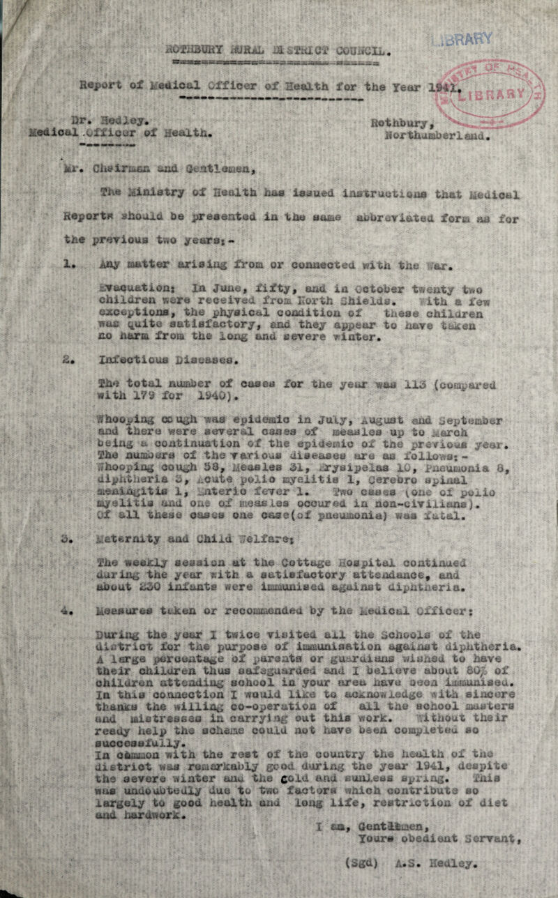 rothbury ifjRAL itssiiGf council Report of i edical Officer of Health for the Tear 19^ Hr. 3©dfey. Medical officer of Health. Ro t hb ury , Horthumberlaad The ministry of Health has issued instructions that iiedioei Reports should be presented in the same abbreviated form an for ious two years;- 1. Any matter arising from or cojaaeoted with ,r. evacuations In June, fifty, and in October twenty two children waffs received from north Shields. Lth a few exceptions, the physical condition of these children wuc ^uite satisfactory, and they appear to have taken no harm from t vere v r. A. Infectious diseases. She total number of cases for the year was 113 (compared with IV9 for 1940). Whooping cough was epidemic in July, August and September and there were several cases of ise&nies up to A&rch being a continuation of the epidemic ox the previous year. The numbers of the various diseases are as follows* - ^ ^>, Measles 31, fryaipelas 10, Pneumonia 8, diphtheria 3, acute polio myelitis 1, cerehro spinal meningitis 1, Ontario fever 1. fvsa eases tone of polio myelitis and one of moos tea occured in non-civilians;. OX all these oases one oase(ot pneumonia) was fatal. 3. -r.Aternit.v d Child welfare; p The weekly suasion at the Cottage Hospital continued during the year with a satisfactory attendance, and no out 230 infants were'' ix^aaieed= against diphtheria. ‘j. kaaaurea token or recoixiendeu by the Aeuinal officer: During the year I twice visited ail the SCho of the district for tne purpose of immunisation against dijditheria. A large percentage of parents or guard!suae wished to have their children thus safeguarded and I believe about SG£ of children attending school in your area have seen immunised. In thus connection I would like to acknowledge with sincere thanks the willing co-operation of ail the school masters and laietresses in carrying out this work. without their ready help the schema could not have been completed so SUCCCSeiU-Liy . In ofcmmon with the rest of the country the health of the district was remarkably good during the year 1941, despite the severe winter unu the gold and sunless spring, wus undoubtedly due to two factors which contribute so largely to good health and long life, restriction of diet and harawork. I on, Gentlemen Yours obedient servant, (Sgu) a.s. Kedley.
