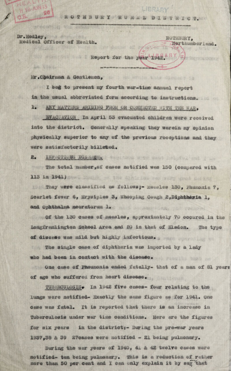 h D 1 a i* i C T. Vt^UooJLoj 9 Medical Officer of HeeXth* KgXilBJHT, t iiUK^ cr i «xid.  i ^ ‘ I Report for the ytter 11942.' ‘ Mr •Cliairiaiia & aeatleiuea^ X Meg to present my fourth wor^-tljee annual report in the usual ahbroYiated form aooording to instruotions* AHX^li^g FihiU. OH .am XHK iiAEm Mf AC - In April 53 eY&ouatod children viere reoeiired into the dietriot. Oaneraily apeaMlng they Herein my opinion physically superior to any of the prerious receptions and they Here satisiactorily billeted* 2v The total numoer^oi cases notified mm 150 (coj^ered with 113 in 1941> They ^cre classified as follo«fa|- ifeOtutsles 130, phoiiionis 7, scarlet fairer 6, Mryelples 3, WhoopiUt^ Cou^u 2,l)iphtihiiria 1, and ophti^Ojiia neoratarum !• Of tlie 130 cases of iusasles, approjciiiiuteiy 7u ooQurod in the : JUoagfraialington school Area and 20 in that of Jhasdon. The type of disease was mild but highly infectious* The sliigle case of diphtheria mm imported by a lady who had been in contact with the disease* One case of piieumonia ended fatally* that of a man of 81 ye erf of age who suffered from heart disease* TUi3.:XlOU103IS» In 1942 flTe Cases* four relating to the lungs were notified* iibcactly the figure m for 1941. one Case was fatal. It is reported that tnere is an increase lu Tuberculosis under war time conditions. Here are the figures for six years in the district{- haring the pre*war years 1937,38 Sk 39 27oasea were notified * 21 being pulmonary. During the war years of 1940, 4x A 42 twelre cases wore notified* ton being pulmonary. This is a reduction of. retiiCr mors than 50 per cent end X can i^nly explain it by aay^ 'thet