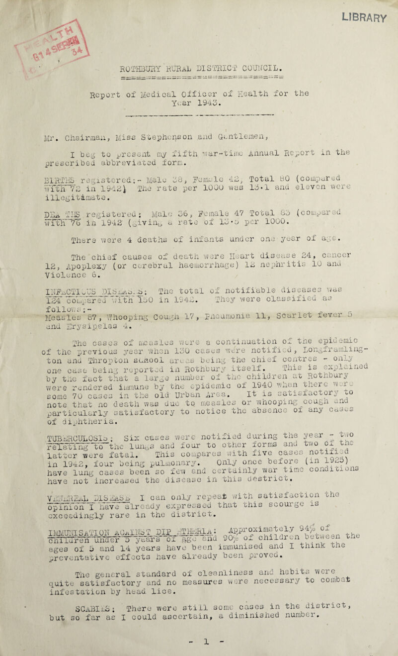 ROTHBUIiY R'UBaL DISTRICT COUHGIL. Report of Medical Otfioer of Health for Year 194o. LIBR the I Mr. Chairmaii, Mise Stephenson and Gentlemen, I heg to jjrcsent my fifth ^-var-tiinc Annual Report in the prescribed abbreviated form. BIR'I'HS registered:: Male 18 ^ Rcirnlo Total 80 (compared wTth IZ in 19dSi The rate per 10Ou was 11 •! and eleven \^Gre illegitimate. DH^ TIS registered; Male 06^ Female 47 Total 80 (compared i'itir'7'G in 1940 (^ivin^ a rate of 10-a per 1000. Thera \vore 4 deaths of infants under one-year of ag>3. The chief causes of death were Heart disease 24, cancer 12, Apopleicy (or cerebral haemorrhage) 12 nephritis 10 and Violence 6. ivas IHFmCTlwHS DISinLo^.a; Tne total of notifiable disease 124 compared ■^Tth 100 in 1942. They were classified as follows;- Measles 67, Yhooping Gough 17, pxicumonia 11, Scarleo fever o and Erysipelas 4. The ca.ses of measles were a continuation of the epidemic of the previous year when 100 cases were notified, Longframling- ton and Thropton smnool arwas being the chief centres - oniy one case being reported in Rothbury itself. This is expi^rned by the fact that a large number of the children at Rotnburj Yvere rendered iimnune by the epidemic of 1940 Y/hen there w-ne some 70 cases in the old Urban Area. It is satisiactory to note that no death Yvas duo to measles or whooping-cough and particularly satisfactory to notice the absence ox any caScs of diphtheria. mvO tuberculosis; Six cases were notified during tne year FeT^iri^'to^the lun^s and four to other forms ana two Ox tne latter were fatal. This compares with five cases notiiio in 19^2, four being pulmonar^m Only once before (in f) have lung cases been so fevY and certainly war time concli cions have not increased the disease in tnis destricb, VEHEREixL BISTA^ I can only repeat with_ satisfaction the opinion I have already expressed that this scourge is exceedingly rare in the district. iivMtrjisAMoi-T the oliiidren uficTer^ years ox ftge and 90/= children b„uno^n th ages of 5 and 14 years have been immunised and I thinh tne preventative effects have already been proveo. The general standard of cleanliness and habits vyere quite satisfactory and no measures were necessary to combat infestation by head. lice. SGmBImS; There were still some cases in the district, but so far as I could ascertain, a diminished numbei , 1