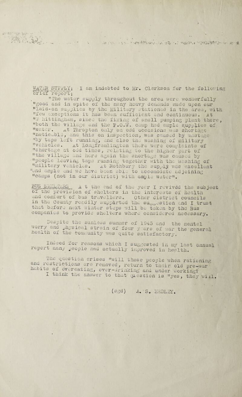 I indebted to Mr. Clarkson for the lollov'in ’BFi e? report: ”Ihe vvator sujppiy throughout the area vverc vjonoe-rfully .good and in spite of the many heavy demunds made upon our ’’laidon supplies by the Military stationed in the area, with ”fGY/ excepitions it has bean sufficient and continuous. At liittingharn, since -cnc fixing of small pumping plant there, both the village end the P,0.¥. camp had ample s.uppfics of w a u cr ^t liiropton only on odd occasions vn.is shortage noticcble, ana this on inspection, was caused by vvastage by tups left running, and also tii. vehicles shortage at the village nt jjOiipframlington odd times, re la tin. w ;her c to : hi ng of military biiei-c. were complaints of the higher ijart of aiu here again the snort I was caused by people leaviiiti taps running togetiicr 'with the vvashing of military vehiclv.s* i-it Rothbury che sup-ly was (Excellent end amxDlo and we have been abi,^ to accomodate, ad joining camps (not in our district) vvitii aDiple water. BIj S S inLij 'I’liiRS of the and GOffliort of bus travellers„ in the County readily supxjhrted tile su^^estion and I trust tnet before next wixiter steps 7;ill ba taken by the Bus companies to provide shelters where considered necessary. A t the end of the year I rovivdd the subject provision of shelters in the interests of liealtli Other district councils Besjiite the sunless worry and ^^hysical he-alth of tli' summer ■f, c0iiijunity was quit of 1943 y -ars e satisfactory nd the mental serein oi four y'ars of war the general inueed I'-or reasons which I sugp;ested in ray last report rnanp people had actually improved in health. annual question arises vvili these peoxile when rationing and icstrictions are removed, return to habits of , iv-ou.j.ii bu biiQir old pre-’war overeating, over—driiixirig and under vrorkinr? I think the ansvver to that question is yes, they \i/iil. (sgd) A,, S,. K.aBLMY'