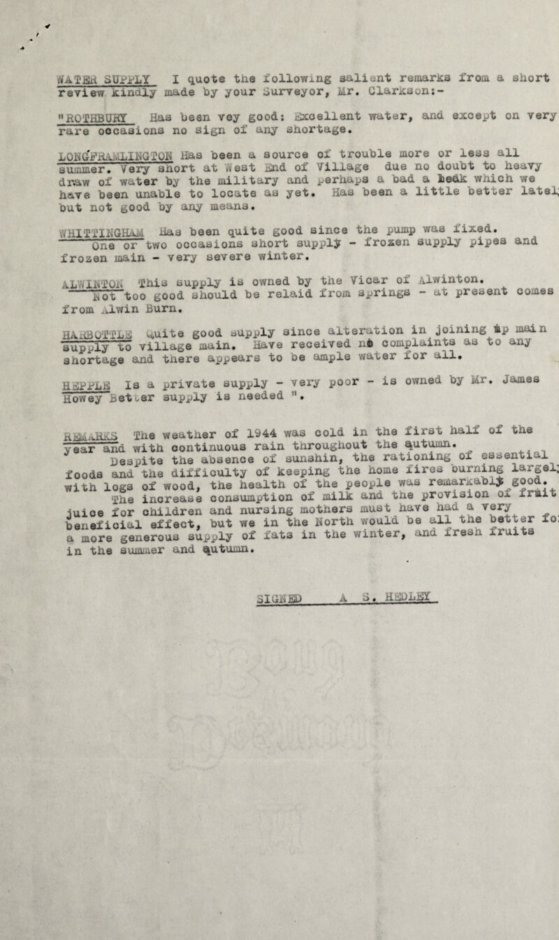 dATEH SUPPLY I quote the following salient remarks from a short review kindly made by your Surveyor, Mr. Clarxson:- ROTHBUKT Has been vey good; Excellent water, and except on very rare occasions no sign ol any shortage. LOHGfFRAiOiIBGfQH Has been a source of trouble more or less all summer. Very short at .vest End of Village due no doubt to heavy graw of water by the military and perhaps a bad a beak which we have been unable to locate as yet* Has oeen a little oetter latel, but not good by any means. WHITIINGHAM Has been quite good since the pump was fixed. —--one or“two occasions short supply - frozen supply pipes and frozen main - very severe winter. xLYvINTOXi This supply is owned by the Vicar ox xiwinton. ao't too good should be relaid from springs - at present comes from ,ELwin Burn. HkHBOffLE muite good supply since alteration in joining mp main Hupply~to village main. Have received n6 complaints as to any shortage and there appears to be ample water for all. HEPPEE Is a private supply - very poor - is owned oy Mr. James howey Better supply is needed ;i. Kiik'Vi-Ovh The weather of 1944 was cold in the first half of the year and with continuous rain tnroughout the %utumn. Despite the absence of sunshin, the rationing oi essential foods and the difficulty of keeping the home fires burning la^gel; with logs of wood, the health of the people was remar^abl^ good. fhe increase consumption of milk and the provision ox xiuiii iuice for children and nursing mothers must have had a very beneficial effect, but we in the North would be all the better fo. a more generous supply of fats in tne winter, and fresh iruits in the summer and %utumn. a SIGNED S. H EP LEY