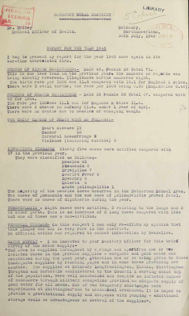 ; ;~j j f2ZAUG48 I gfi- 39! Dr ♦ He die y* Medical Officer RGTHbiJRY RUEUL DISTRICT of Health. l>*rARy Rothoury, Nor thumb erland, 50th July, 1946 REPORT FOR THE YEER 1945 I beg to present my report for the year 1945 once again in its war-time abbreviated form. NIJMBEH OF BIRmhE Rm IJTEREB ; - Male 45, Female 26 Total 71. This is one less than in the previous year-* the numbers as regards being exactly reversed. Illegitimate births numbered eight. The birth rate per 1000 was 11.8 compared with 16.1 for England sex Sc y/ales. There were 3 still births, the rate per 1000 being 0.50 (Eng. &,Vales 0.46) NtTMB-mRJ OF imnjxtxli) - Male 29 Female 38 Total 67. compared with 85 for 1944. The rate per 1000aas 11.1 and mor England & Kales 11.4. There were 3 deaths in infancy (i.e. under 1 year of age). There were no deaths due to measles or whooping cough. THE CHIEF CeuEuE an xm j'Umwm.- Heart disease 19 Cancer 10 Cerebral haemorrhage 9 Violence (including suicide) 6 INFEJTIQUo DIBmEEmE Ninety five cases were notified compared with 87 in the previous year. They were classified as follows;- Measles 63 Pneumonia 8 Erysipilas 7 Scarlet Fever 6 Dysentry 6 Malaria 4 .acute poliomyelitis 1 The majority of the measles cases -occurred in the Netherton School area. Two cases of pneumonia and the one case of poliomyelitis proved fatal. There were no cases of diphtheria during the year. TUBeRCUjjUSIS - Eight cases were notified, 5 relating to the lungs and 3 to other parts. This is an increase of 3 lung cases compared with 1944 but one of these was a non-civilian. VENEREAL DISmuoE- On this suoject I can only re-affirm my opinion that this plague was and is very rare in the district. No official action was required to combat infestation by head-lice. ■nflmR SUPPLY - I am indebted to your Sanitary Officer for this brief survey of the .yater supply;- Hthe -tiRea is supplied throughout by s rings and upBitfrom one or mwo isolated cases in the private supplies - adequate and good water was maintained during the past year, attention has or is being given to these inadequate supplies by renewing pipes and in some cases providing new sources. The supplies at Rothbury Longframlington, Elsuon, whittingham Thropton and Haruotcle administered by the Council Sc serving about 60p> of the population, were w.ell maintained and despite an inflated number of consumers through military occupation provided an adequate supply of good water for aim needs. One or two temporary shortga0es were experienced at V/hi11ingham-due to mechanical breakdown, it is hooed to provide a gravitational supply and dispense with pumping - additional storage would be advantageous at several of the supplies”.