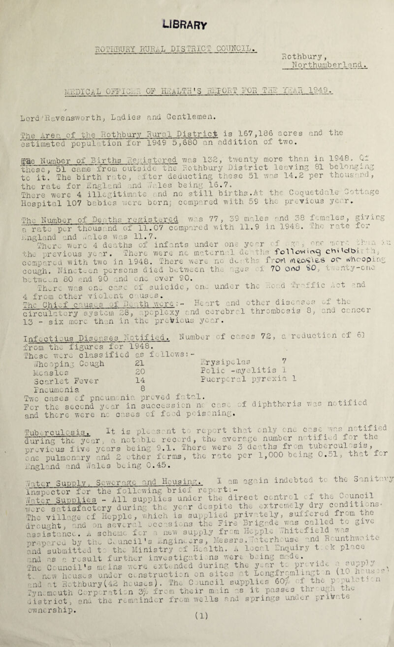 library ROTHBURY RUR^L DISTRICT CGUNC1L., Rothbury, H o r t hurnb e r 1a nd. MEDICAL OFFICER OR HEALTH'S REPORT FOR THE YE'An 1949,. Lord 'Ravensworth, Ladies and Gentlemen. The Area of the Rothbury Rural District is 167,186 acres and the estimated population for 1949 5,680 an addition of two. SHe Humber of Births Registered was 132, twenty more than in 1948. Of —■ ■ ’' “ ■■■>* 1 1 - **“*** E 11 “* *• o ~'T . 1 i. -i_ . rw _! -I 4- ~1 OH V\ /-s 1 r\ v* -a* ”• .a these, 51 came from outside the Rothbury District leaving 81 belong: * _ . . 1 -1 t • j. i _ r? _ — “I A O -y. -P P 1 1 y» / . v ii: to it! The birth rate, after deducting these 51 was 14.2 per thousand the rate for England aid dales being 16.7 There were 4 illegitimate and no still births.At the Coquetdale Cottage Hospital 107 babies were born; compared with 59 the previous year. The Humber of Deaths registered was 77 , 39 males •' nd 38 f-males , gi / Log a rate per “thousand of 11.07 compared with 11.9 in 1948. The rate for England end _ _ ..ales was 11.7. There were 4 deaths of infants under one year c f . g * one more chin e the previous year. There were nc maternal deaths following dbur compared with two in 1948. There were no deaths frort rfiec^e-S or whooping cough, nineteen persons died between the ages el 70 and SO, twenty-one between 80 and 90 and one over 90. thx-re was om case of suicide, one under the Road i-i ;ffis -a-^t •' nd 4 from other violent causes. . The Chief causes of IM -th were;- Heart and other diseases of the circulatory system 28, apoplexy and cerebral thrombosis o, and Cc.n-s.er 13 - six mere than in the previous year. Infectious Diseases Hotified. Humber of cases 72, a reduction cf 6. from the figures for 1948. These were classified as follows;- who oping Gough 21 Erysipelas 7 Measles 20 Folic -myelitis 1 Scarlet Fever 14 Puerperal pyrexia 1 Pneumonia 8 Two cases cf pneumonia proved fatal. _ . .„. , For the second year in succession nc case of diphtheria was notified and there were nc cases of food poisoning* Tuberculosis. It is pleasant to report that only one case was^notified during the year, a not ble record, the average number notified f -r.the previous five years being 9.1. There were 3 deaths from tuberculosis, one pulmonary and 2 other forms, the rate per 1,000 being G..jI, that f.,r England and Wales being 0.45. Hater Supply, Sewerage and Housing. I am again indebted to the Sanitaiy Inspector for the following brief report;- ( ...nnnil water Supplies - All supplies under the direcu control if the - _ uncil ^ were satisfactory during the year despite the extremely^dry conditions. The village cf Hopple, which is supplied privately, sufiered from the drought, and on several occasions the Fire Brigade was calledjtc giv^ assistance. A scheme for a new supply from Hepple whitefic-^ ■ -i® orepared by the Council’s Engineers, Messrs.Tatorhcuse and a( unthwoite and submitted to the Ministry cf Health. A local Enquiry tick place and as a result further investigations were being made. ^ . The Council's meins were extended during the par to pr. viao a sapp ^ t. new houses under construction on sites at Longframlingt n 110 pnd at Rothbury(42 houses). The Council supplies 60)0 of the p pu Tynemouth Corporation Zfjo from their moan as it passes^thr- ugh the district, and the remainder from wells end springs unoer pntr.t*- ownership. . . (X)