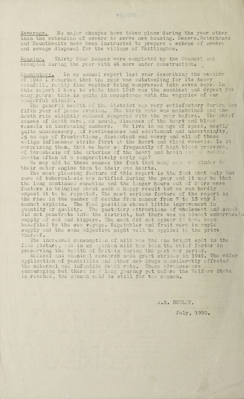 Sewerage. No major changes hove taken place during the year other than the extension of sewers to serve new housing. Messrs.Waterhouse and Rounthwaite have teen instructed to prepare a scheme of sewers and sewage disposal for the village of WhittinghE.m. Hp using. occupied Thirty four houses were completed by the Council and the year with 46 more under construction. our ing C ommcntary of 194.8 I In my annual report last year describing the weather remarked that the year was outstanding for its heavy rainfall, really fine weather being compressed into seven days, in this report I hive to state that 1949 was the sunniest and dryest : many years; this is quite in accordance with the vagaries of cur w ond e r f ul c 1 i mat c . The general hea d is tr i th of the fifth year of peace evasion. The birth rate death rate slightly reduced compared with the causes of death were, as usual, diseases of vessels in increasing numbers. We quite unnecessary, of restlessness id an age of frustrations, discontent and worry very satisfactory during one md the chi ct wa w as ma i nt a i n e d year before. The the heart and blood live in an age of speed, mostly nd excitement and uncertain/ty. and all of these the heart and blood vessels. Is i»: surprising then, that we hear so frequently of high blood pressure. malign influences strike first at and brain and j S 0 G dec -re kinder tc expect it to be repeated, the rise in the cannot explain. of thrombosis of the arteries of the heart deaths often at a comparatively early age? 'We may add to these causes the fact that many me their motor engine than to their own hearts. The most pleasing feature of this report is the fact that only one case of tuberculosis was notified during the year and it may be that the long continued sunshine and the longer hours out of dcors were factors in bringing about such a happy result but we can hardly The most serious feature of the report is number of deaths from cancer from 7 tc 13 v;hy I The food position showed little improvement in quantity or quality. The gustatory attractions of whalemeat and snook did not penetrate into the district, but there was an almost embarrass supply cf cod and kippers. The meat did net appear to hove been benefited by the sea voyage. Vegetables and fruit were in °mple supply and the same adjective might well be applied tc the price thereof. The increased consumption of milk was the one bright spot in the food picture, and in my opinion milk has been the chief factor in preserving the health of Britain during the pest war period. Medical and chotnic 1 research made great strides in 1949. The wider application of penicillin and ether new drugs considerably effected the maternal and infantile death rate. These advances encouraging but there is a long journey yet before the is reached, the common cold is still far too common. are Welfare State A.S 4 HEDLWY. July, 1950.