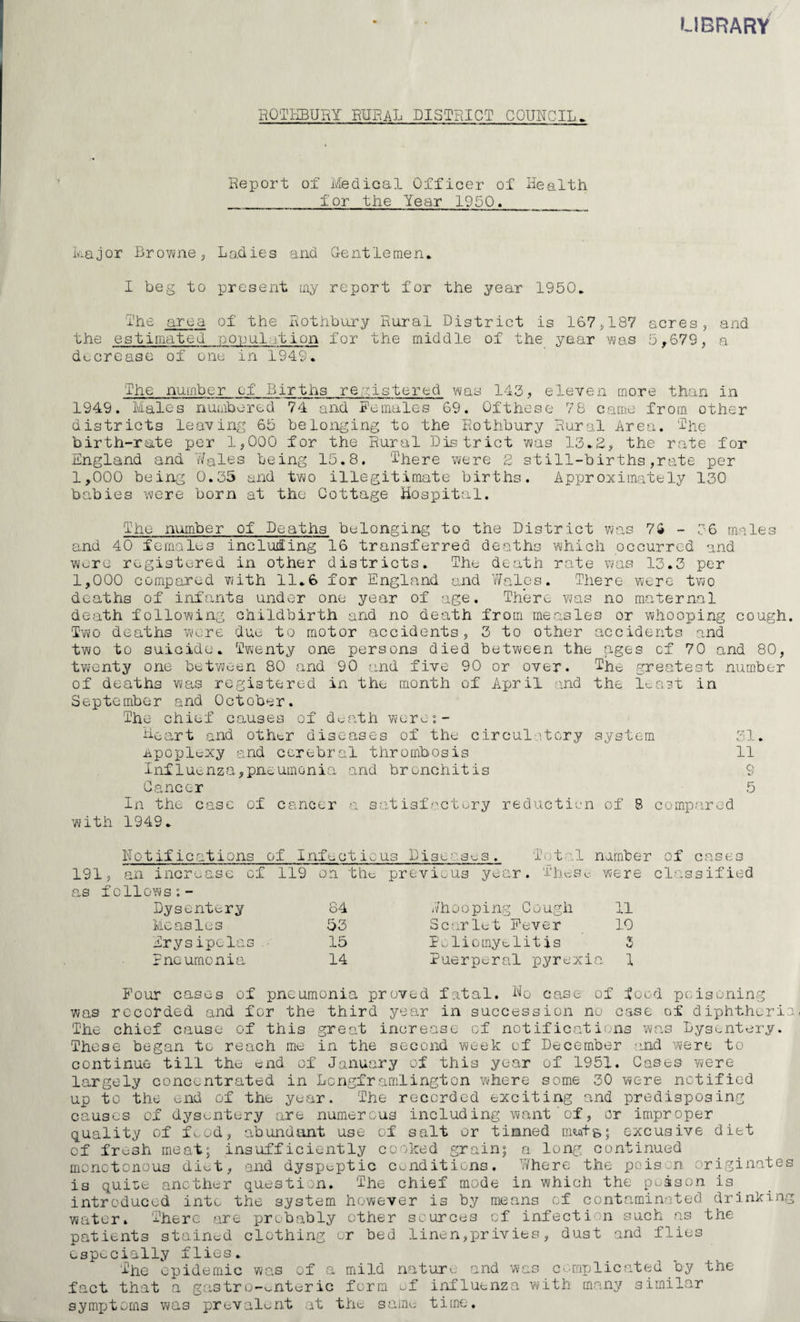 LIBRARY HQTKBURY RURAL DISTRICT CQUITCIL. Report of Medical Officer of Health for the Year 1950. Major Bro^-vne 5 Lahies and Gentle men, I beg to present iny report for the year 1950. I’he area of the Rothbury Rural District is 167^187 acres, and the estimated ponulation for the middle of the year was 5^679, a decrease of one in 1949. The number of Births registered \A/as 143, eleven m.ore than in 1949. Males numbered 74 and Females 69. Ofthese 78 came from other districts leaving 65 belonging to the Rothbury Rural Area. The birth-rate per 1,000 for the Rural District v^as 13.2., the rate for England and Tifales being 15.8. There ry/ere 2 still-births,rate per 1,000 being 0.35 and two illegitimate births. Approximately 130 babies were born at the Cottage Hospital. The number of Deaths belonging to the District ?ais 7S - 56 males and 40 females including 16 transferred deaths which occurred and Wore registered in other districts. The death rate was 13.3 per 1,000 compared with 11.6 for England and Yfales. There were two deaths of inf’ants under one year of age. There Yms no maternal death following childbirth and no death from measles or whooping cough. Two deaths were due to motor accidents, 3 to other accidents and two to suicide. Twenty one persons died between the ages of 70 and 80, twenty one betvveen 80 and 90 and five 90 or over. ^he greatest number of deaths was registered in the month of April and the l^ast in September and October. The chief causes of dt;ath vvor^-:- Heart and othtr disccases of the circulatory system 31. npoplexy and cerebral thrombosis 11 Influenza,pn eumonia .and bronchitis o Cancer 5 In the case of cancer a s atisfactory reductii.-n of 8 compared with 1949. Notifications i of Infectic us Disea.sus. Total namber of cas s 191, an increase cf 119 on the previous year. ' J' h c s ^ were clo.ssified cas fclloYvs;- Dysentery 84 Jhooping Cough 11 Measles 53 Scarlet Fever 10 Erysipelas. 15 I oliomyt-lit is 5 Rneumonia 14 Puerperal pyrexi a 1 Pour cases of pneumonia proved fatal. Ho case of food poisoning was recorded and for the third year in succession no case of diphtheria The chief cause of this great increase of notifications was Dysentery. These began to reach me in the second week of December and were to continue till the end of January of this year of 1951. Cases Yvere la,rgely concentrated in Lcngframlington vvhere some 30 were notified up to the end of the year. The recorded exciting and predisposing causes of dysentery are numerous including want‘of, or improper quality of f.aod, abundant use of salt or tinned me«t&; excusive diet of fresh meat; ins'ufficicntly cooked grain; a long continued monotonous di^t, and dyspeptic conditions. Where the poison originates is quiae another questi .)n. The chief mode in which the p..ason is ^ introducL-d into the system however is by means cf contaminated drinking water. There are probably other sources cf infection such as the patients stained clothing or bed linen,privies, dust and flies especially flies. The epidemic was of a mild nature and was complicated by the fact that a gastr0-v.nturic form uf influenza vvith many similar symxjitoms v\/as prevalent at the same time.