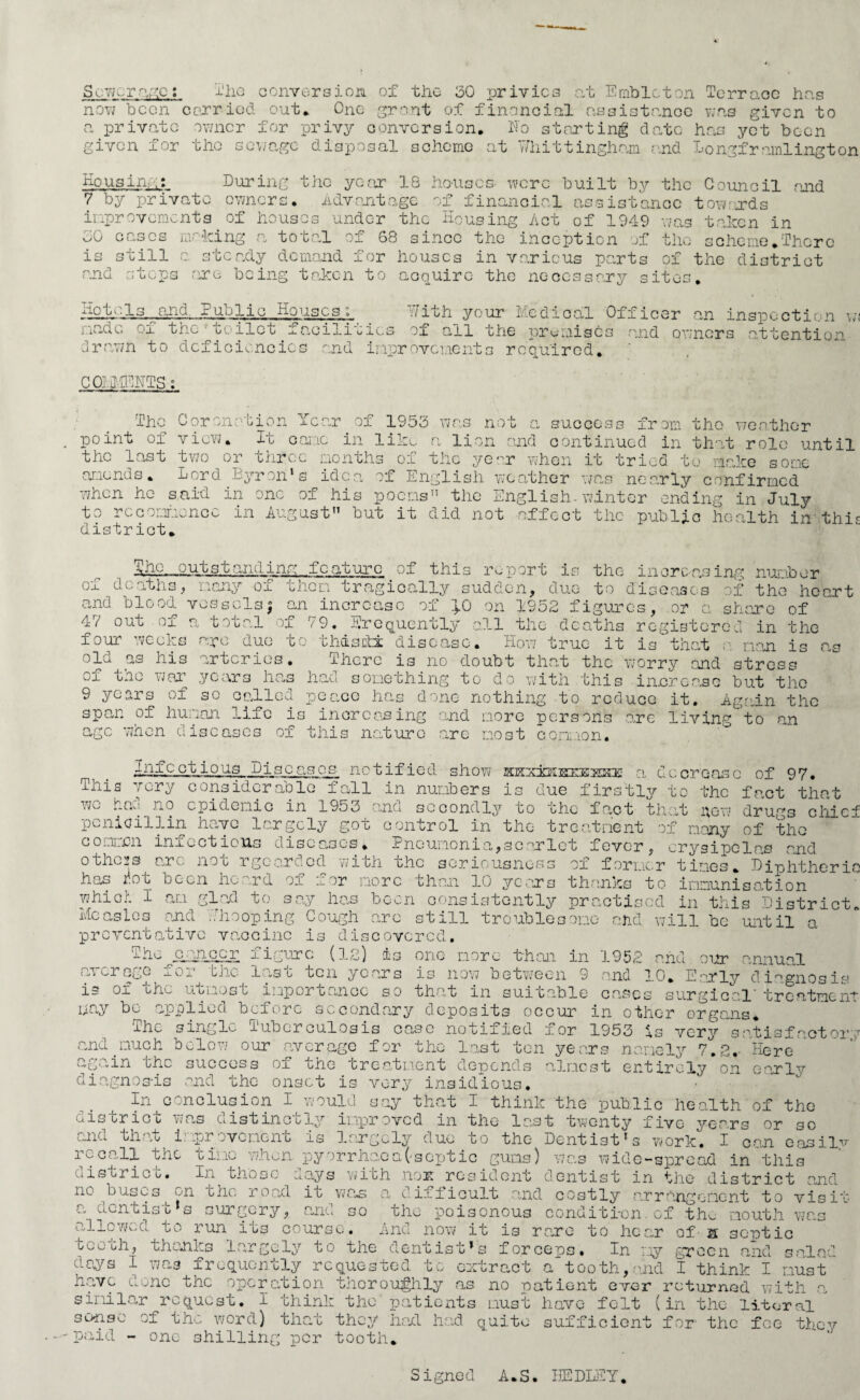 Sewerage: The conversion of the 30 privies at Emblcton Terrace has now been carried out* One grant of financial assistance was given to a private owner for privy conversion. No starting date has yet been given for the sewage disposal scheme at Whittingham and Longframlington Housing: During the year IQ houses- were built by the Council and. 7 by private owners. Advantage of financial assistance towards improvements of houses under the Housing Act of 1949 was taken in r'/n _ „ 1 • __i_ _ -1 - • > 1 . ■ . „ - ~ we v — •*-*'-*•*' *» ‘ .aw xx JO cases making a total of 68 since the inception of the scheme.There is still and steps tcady demand for houses in various parts of the district are being taken to acquire the necessary sites. Hotels and. Public Houses made of tho■t oi1e t f aci1itic; drawn to deficiencies and improvements required. COHl.rCHTS: With your Medical Officer an inspection wo of ail the premises and owners attention Tear The Cor onation point of view. It oanc of 1953 wo not a success from the weather in like a lion and continued in that role until the last two or three months of the year when it tried to make some amends. Lord Dyron1s idea of English weather was nearly confirmed when he said in one of his poems the English-winter ending in July to recommence in August but it did not affect the public health in this district. She, .outstanding fcaturc of this report is the increasing number Vo ri TO r~\ VO Tf ~P Jr la Oi tv* *4* -v-i r\ A “1 1 T-r — , m XI m ^ _n 01 • _ r\ « « ! c? ox deaths, many of them tragically sudden, due to diseases of the heart and blood vessels; an increase of }.0 on 1952 figures, or a share of 47 out of a total of 79. frequently all the deaths registered in the four weeks are due to thdsdi disease. How true it is that a nan is r old q,3 his arteries. There is no doubt that the worry and stress of tme war years has had something to do with this in.crcasc but the 9 yesu s of so called peace has done nothing to reduce it. Again the span of human life is increasing and more persons o,re living  to an n ern wnen diseases of this nature are most co i.ii ..to n • Infcctious Discas_os notified show skx±K]sxess32 a decrease of 97. This very considerable fall in numbers is due firstly to the fact that we h n j.i.0 epidemic in 1953 ana secondly to the fact that mow drugs chici Penicillin have largely got control in the treatment of many of the common infections diseases* Pneumonia,scarlet fever, erysipelas and others arc not rgcarded with the seriousness of former tines. Diphtheric has r.ot been he ,rd ox a.or more then 10 years thanks to immunisation which I an glad to say has been consistently practised in this District Measles and Whooping Cough arc still troublesome and will be~until a preventative vaccine is discovered. THe^oanepr figure (12) is one more than in 1952 and our annual (n crage -Oj. bjic l«.-s c ten years is now between 9 and 10. Early diagnosis is of the utmos c i'apor canoe so that in suitable causes surgical treatment nay bo applied before secondary deposits occur in other organs* The single Tuberculosis ease notified for 1953 is very aatisfactor\ and much below our average for the last ton years namely 7.2,- Here again the success of the treatment depends almost entirely on early diagnosis and the onset is very insidious. In conclusion I would say that I think the public health of the district was distinctly improved in the last twenty five years or so c:nd that improvement is largely due to the Dentistrs work. I oan easilv i ^ call the tine when py Jrrhao a (-septic gums) wins wide-spread in this oisti ice. In those days with nor resident dentist in the district and ne buses on the; road io was a difficult and costly arrangement to visit dentisti s surgery, and so allowed to run its course. the poisonous condition. of tin mouth wax And now it is rare to hear of - a septic s ala; teeth, thanks largely to the dentist’s forceps. In my green and nays 1 was frequently requested to extract a tooth,and I think I must have done the operation thoroughly as no oat lent ever returned with a similar request. I think the patients must have felt (in the litoral sense of the word) that they hail had quite sufficient for' the fee they paid - one shilling; per tooth. Signed A.S. HE DIET.