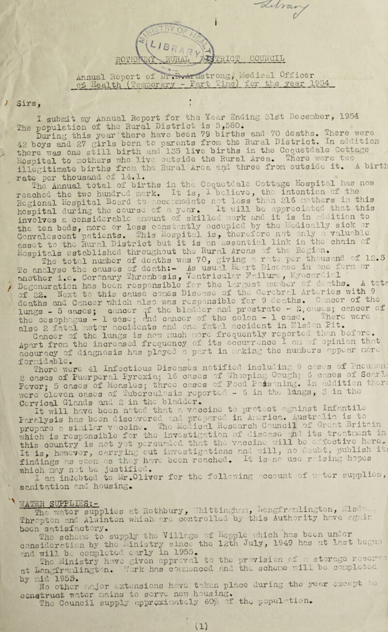 > Sirs, I submit my Annual Report for the Tear Ending 31st December, 1954 The population of the Rural District is 5,580* During this year there have been 79 births and 70 deaths. -There were 42 boys and 27 girls born to parents from the Rural District. In addition there was one still birth and 135 live bir ths in the Gooueouale ^ofctage Ho so it al to mothers who live outside the Rural Area. There were two illegitimate births from the Rural Area and three from outside it. A birth rate per thousand of 14.1. The Annual total of births in the Coquetdale Cottage hospital has now- reached the two hundred, mark. It is, f believe, the intention of .the Regional hospital hoard to ncccnimodatc not loss tie n 216 nooh^rs Mi this hospital during the course of a year* it will be appreeiatca thu.t this . C-j . '-J involves a considerable amount ox skilled oork and it jls in , aiiioien i>o the ten beds, more or loss constantly occupied by the medically sick or Convalescent patients. This hospital is, therefore not only a valuable asset to the Rural District but it is on essential link in the chain of Hospitals established throughout the Rural Areas of the Region. The total number of deaths was 70, giving a r to per thousand rT 1 To analyse the causes of death:- As usual Heart Disease in one form or another i.c. Coronary Thrombosis, Ventricular Failure, Myocardial Degeneration has been responsible for the largest number of o>-aths. . A t. t<- of 22. Ucxt to this cause cones Disease of the Cerebral Arteries with 9 deaths and Cancer which also was responsible for 9 deaths. C nicer of the lungs - 5 oases; cancer -f the bladder and prostrate - S, cases; cancer of the oesophagus - 1 case; and cancer of the colon - 1 case. ^ -'-hero were also 2 fatal motor accidents and one fatal o.coident in Elsd n Pit. Cancer of the lungs is now much more frequently reported tnan box ;r -. Apart from the increased frequency of its occurrence I an of opinion that, accuracy of diagnosis has played a part in making the numbers a.ppoar nor. formidable. _ * . . _ . Thorc were 41 Infectious Diseases notified including 9 cas-s ox ±neuia>n- __ r* -r-r i • ___ 2 eases of Puerperal Pyrexia; 16 cases of Thoopina Dough; 6 eases of Sc r lc Fever; 5 lasxos throe cases o: F o od P a as on ing.. In 6 in the lungs, in ddition there in the cases of were cloven cases of Tuberculosis reporter Cervical Glands and 2 in the bladder. . It will have been noted that a vaccine to protect against infantile Paralysis has been discovered and prepared in America..Australia is to prepare a similar vaccine. The Medical Research Council ox mm-'.t- j-»rimain which is responsible for the investigation of disease and its^treatment in country is not yet nersuaded that the vaccine v/ill be c: fectivc hero. thii It is, however, carry in .nvestigationa been reached. mu I- cut findings as scon as they hav which may not bo justified. I an indebted to Mr.Oliver for the following sanitation and housing, will is 9 no no u use Ub t , publish its r ising hopes 'Ccount of ■tor supplies, N HATER SUPPLIES;- T ^ „ , The water supplies at Rothbury, d'hittinghan, Hongframlington, xlse- Thropton and Alwinton which are controlled by this Authority have ngair been satisfactory. The scheme to supply the Village of Hopple which has been under consideration by the Ministry since the 12th duly, 1949 has at last begum and will bo completed curly in 1955. The Ministry have given approval to the provision of . e storage roscim at Longframlington. Mark has commenced and the scheme will be completed by mid 1955. . , , Ho other major extensions have taken place during the year except construct water mains to serve new housing. 'The Council supply approximately 60JS of the population. (1)