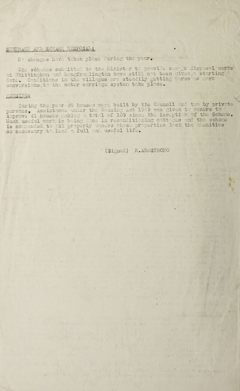 SDTfERAGE ADD 3E1AG1 DISPOSAL: No oil mg os have taken place during the year.. $ he schemes submitted to the minis!: r to provide s ns age disposal works' at .Thittinghan and Longfrar.lington have still net been given, a starting date. Conditions in the villages ere steadily getting verse as more conversions to the water carriage system take pl^co. HOUSING: During the year 20 houses 'were built by the Council and tv/o by private persons* Assistance under the housing i»ot 1019 was given t ■ ooners to improve 41 houses making a tot -:1 of 109 since oho incopci n ox the Scheme* Much useful yjork is being lone in reconditioning cott-gcs and the scheme is com.cndod to all property owners rhose properties lack the amenities so necessary t lead a full ana useful life. (Signed) R. ARMSTRONG t