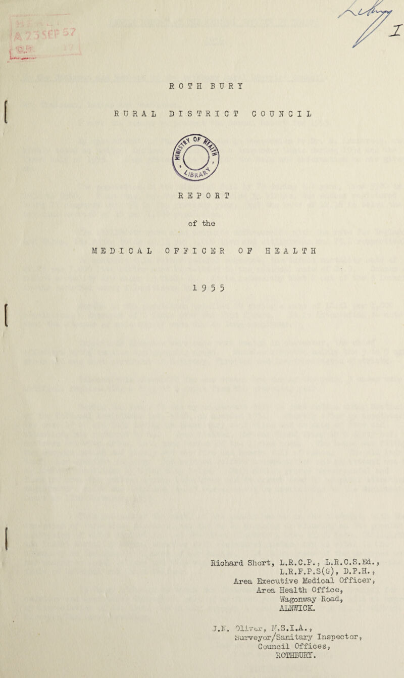 Ir ROTH BURY RURAL DISTRICT COUNCIL of the MEDICAL OFFICER OF HEALTH 19 5 5 Richard. Short, L.R.C.P., L„R.C,S.Ed., L.R.F.P.S(G), D.P.H., Area Executive Medical Officer, Area Health Office, Wagonway Road, ALNWICK. J.N, Oliver, F,S.I,A., Surveyor/Sanitary Inspect or, Council Offices, ROTHBURY.