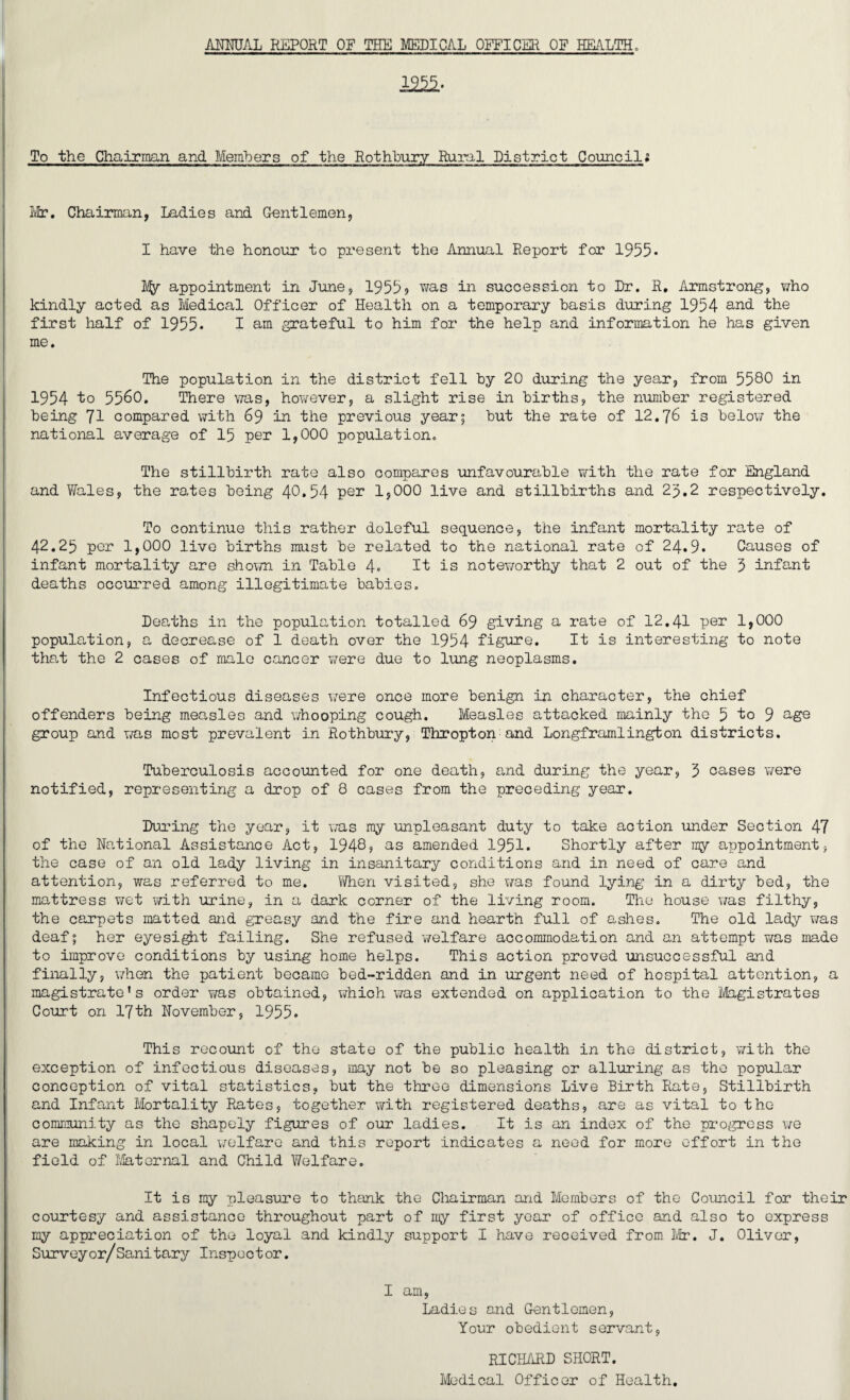 ANNUAL REPORT OF THE MEDICAL OFFICER OF HEALTH, 12^* To the Chairman and Members of the Rothbury Rural District Councili Mr. Chairman, Ladies and Gentlemen, I have the honour to present the Annual Report for 1955* My appointment in June, 19559 was in succession to Dr. R, Armstrong, who kindly acted as Medical Officer of Health on a temporary basis during 1954 and the first half of 1955* I am grateful to him for the help and information he has given me. The population in the district fell by 20 during the year, from 5580 in 1954 to 5560. There was, however, a slight rise in births, the number registered being 71 compared with 69 in the previous year; but the rate of 12.76 is below the national average of 15 per 1,000 population. The stillbirth rate also compares unfavourable with the rate for England and Wales, the rates being 40.54 per 1,000 live and stillbirths and 23.2 respectively. To continue this rather doleful sequence, the infant mortality rate of 42.25 per 1,000 live births must be related to the national rate of 24.9. Causes of infant mortality are shown in Table 4. It is noteworthy that 2 out of the 3 infant deaths occurred among illegitimate babies. Deaths in the population totalled 69 giving a rate of 12.41 per 1,000 population, a decrease of 1 death over the 1954 figure. It is interesting to note that the 2 cases of male cancer were due to lung neoplasms. Infectious diseases were once more benign in character, the chief offenders being measles and whooping cough. Measles attacked mainly the 5 ^0 9 age group and was most prevalent in Rothbury, Thropton and Longframlington districts. Tuberculosis accounted for one death, and during the year, 3 cases were notified, representing a drop of 8 cases from the preceding year. During the year, it was my unpleasant duty to take action under Section 47 of the National Assistance Act, 1948, as amended 1951. Shortly after my appointment, the case of an old lady living in insanitary conditions and in need of care and attention, was referred to me. When visited, she was found lying in a dirty bed, the mattress wet with urine, in a dark corner of the living room. The house was filthy, the carpets matted and greasy and the fire and hearth full of ashes. The old lady was deaf; her eyesight failing. She refused welfare accommodation and an attempt was made to improve conditions by using home helps. This action proved unsuccessful and finally, when the patient became bed-ridden and in urgent need of hospital attention, a magistrate's order was obtained, which was extended on application to the Magistrates Court on 17th November, 1955. This recount of the state of the public health in the district, with the exception of infectious diseases, may not be so pleasing or alluring as the popular conception of vital statistics, but the three dimensions Live Birth Rate, Stillbirth and Infant Mortality Rates, together with registered deaths, are as vital to the community as the shapely figures of our ladies. It is an index of the progress we are making in local welfare and this report indicates a need for more effort in the field of Maternal and Child Welfare. It is my pleasure to thank the Chairman and Members of the Council for their courtesy and assistance throughout part of my first year of office and also to express ray appreciation of the loyal and kindly support I have received from Mr. J. Oliver, Surveyor/Sanitary Inspector. I am, Ladies and Gentlemen, Your obedient servant. RICHARD SHORT. Medical Officer of Health.
