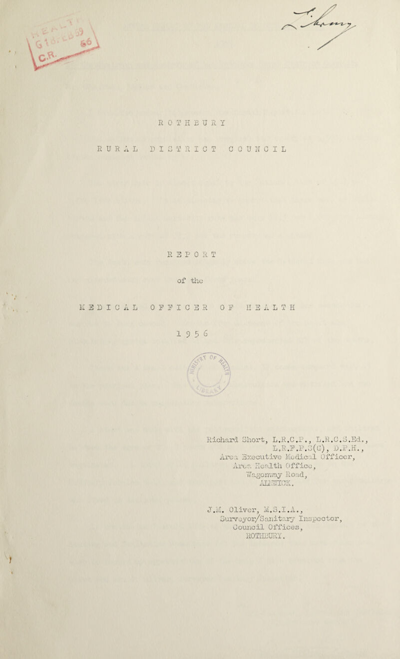 R OTHBUR Y RURAL DIG T RIOT COUNCIL REPO R ! of the MEDICAL OFFICER 0 F K E A L I Ii 19 5b Richard Short, L.R.C.P., L.R.C.S.Ed, LoR.F.P.S(c), D.P.H., Area Executive Medical Of Area Health Office, Wagonv/ay Road, /mcic. :,f iccr, .M. Oliver, M.S.1.A., 3urvoyor/Sunitary Inspector, Council Offices, ROTHDURY. 1 1