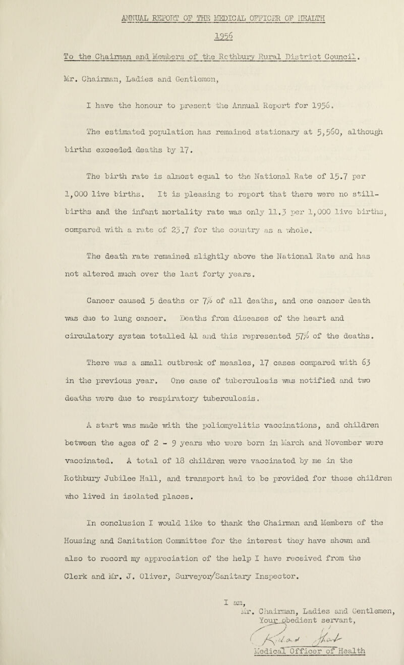 ANNUAL REPORT OP THE MEDICAL OPPIGER OP HEALTH 1956 To the Chairman and Members of the Rcthbury Rural District Council. Mr. Chairman, Ladies and Gentlemen, I have the honour to present the Annual Report for 195^° The estimated poxmlation has remained stationary at although births exceeded deaths by 17. The birth rate is almost equal to the National Rate of 15.7 per 1,000 live births. It is pleasing to report that there were no still¬ births and the infant mortality rate was only 11.5 per 1,000 live births, compared with a rate of 25,7 for the country as a whole. The death rate remained slightly above the National Rate and has not altered much over the last forty years. Cancer caused 5 deaths or ~J/° of all deaths, and one cancer death v/as due to lung cancer. Deaths from diseases of the heart and circulatory system totalled Ml and this represented Sl'A of the deaths. There was a small outbreak of measles, 17 cases compared with 63 in the previous year. One case of tuberculosis was notified and two deaths were due to respiratory tuberculosis. A start was made with the poliomyelitis vaccinations, and children between the ages of 2 - 9 years who v/ere born in March and November were vaccinated. A total of 13 children were vaccinated by me in the Rothbury Jubilee Hall, and transport had to be provided for those children who lived in isolated places. In conclusion I would like to thank the Chairman and Members of the Housing and Sanitation Committee for the interest they have shown and also to record my appreciation of the help I have received from the Clerk and Mr. J. Oliver, Surveyor/Sanitary Inspector. I am ,r. Chairman, Ladies and Gentlemen Your.__pbedient servant, Medical Officer of Health