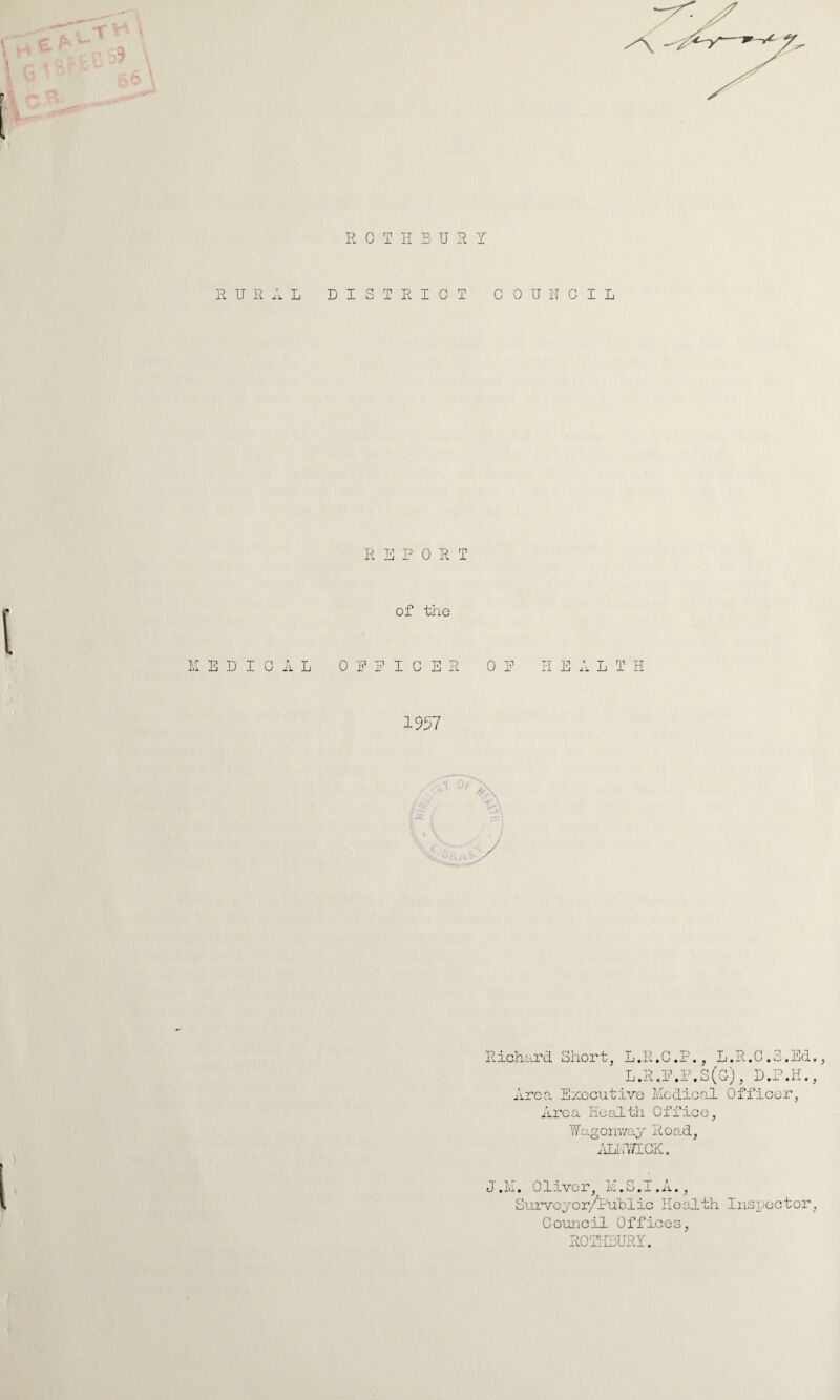 R OTHBUS Y RURAL DISTRICT COUNCIL REPORT of the MEDICAL OFFICER 0 E L T H 1957 Richard Short, L.R.C.P., L.R.C.S.Ed., L.R.F.P.S(G), D.P.H., Area Executive Medical Officer, Area Health Office, Wagonway Road, ALNWICK. J.M. Oliver, M.S.I.A., Surveyor/Pub Iic Health Inspector, Council Offices, RO'THBURY.