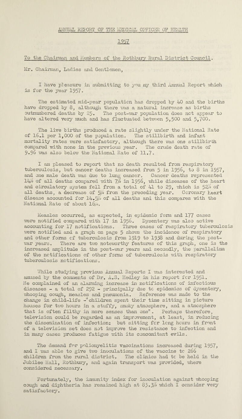 ANNUAL REPORT OR THE MEDICAL OFFICER OR HEALTH To the Chairman and Members of the Rothbury Rural District Council. Mr. Chairman, Ladies and Gentlemen, I have pleasure in submitting to you my third Annual Report which is for the year 1957. The estimated mid-year population has dropped by 40 and the births have dropped by 8, although there was a natural increase as births outnumbered deaths by 25. The post-war population does net appear to have altered very much and has fluctuated between 5?500 and 5,700. The live births produced a rate slightly under the National Rate of 16.1 per 1,000 of the population. The stillbirth and infant mortality rates were satisfactory, although there was one stillbirth compared with none in the previous year. The crude death rate of 9.96 was also below the National Rate of 11.7. I am pleased to report that no death resulted from respiratory tuberculosis, but cancer deaths increased from 5 in 1956, to 8 in 1957, and one male death was due to lung cancer. Cancer deaths represented 14/o of all deaths compared with 77° in 1956, while diseases of the heart and circulatory system fell from a total of 41 to 29, which is 52/6 of all deaths, a decrease of 5/6 from the preceding year. Coronary heart disease accounted for 14.5/6 °f all deaths and this compares with the National Rate of about l6/o. Measles occurred, as expected, in epidemic form and 177 cases were notified compared with 17 in 195°• Dysentery was also active accounting for 17 notifications. Three cases of respiratory tuberculos were notified and a graph on page 5 shows the incidence of respiratory and other forms of tuberculosis from 1919 to 1958 and during the post¬ war years. There are two noteworthy features of this graph, one is the increased amplitude in the post-war years and secondly, the parallelism of the notifications of other forms of tuberculosis with respiratory tuberculosis notifications. 7/hile studying previous Annual Reports I was interested and amused by the comments of Dr. A.3. Hedley in his report for 1951* He complained of an alarming increase in notifications of infectious diseases - a total of 292 - principally due tc epidemics of dysentery, whooping cough, measles and pneumonia. Reference was made to the change in child-life -children spent their time sitting in picture houses for two hours in a stuffy, smoky atmosphere, and a atmosphere that is often filthy in more senses than one”. Perhaps therefore, television could be regarded as an improvement, at least, in reducing che dissemination of infection: but sitting for long hours in front of a television set does not improve the resistance to infection and in many cases produces fatigue with its concomitant evils. The demand for poliomyelitis vaccinations increased during 1957, and I was able to give tv/o inoculations of the vaccine tc 266 children from the rural district. The clinics had tc be held in the Jubilee Hall, Rothbury, and again transport was provided, where considered necessary, Rortunately, the immunity index for inoculation against whooping cough and diphtheria has remained high at 83*3/6 which I consider very satisfactory.