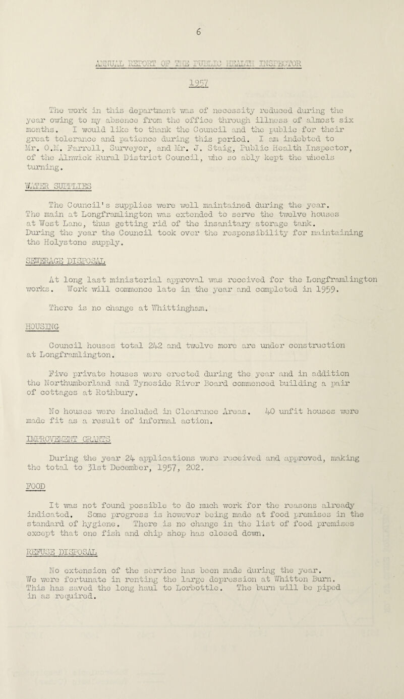 ■mil TvciTy^iTDrn luulrUKJL OP .TV ■ T T I I 1 n '■ I I I ■ ■ INSPECTOR 19n The work in this department was of necessity reduced during the year owing to my absence from the office through illness of almost six months. I v/ould like to thank the Council and the public for their great tolerance and patience during this period. I am indebted to Mr. O.M. Parrell, Surveyor, and Mr. J. Staig, Public Health Inspector, of the Alnwick Rural District Council, who so ably kept the wheels turning. The Council's supplies 'were well maintained during the year. The main at Longframlington was extended to serve the twelve houses at West Lane, thus getting rid of the insanitary storage tank. During the year the Council took over the responsibility for maintaining the Holystone supply. SEWERAG-E DISPOSAL At long last ministerial approval was received for the Longframlington works. Work will commence late in the year and completed in 1959* There is no change at Whittingham. HOUSING Council houses total 242 and twelve more are under construction at Longframlington. Five private houses were erected during the yean and in addition the Northumberland and Tyneside River Board commenced building a pair of cottages at Rothbury. No houses were included in Clearance Areas. 40 unfit houses were made fit as a result of informal action. IMEROVEIMT GRANTS During the year 24 applications were received and approved, making the total to 31st December, 1957, 202. FOOD It was not found possible to do much work for the reasons already indicated. Some progress is however being made at food premises in the standard of hygiene. There is no change in the list of food premises except that one fish and chip shop has closed down. REFUSE DISPOSAL No extension of the service has been made during the year. We were fortunate in renting the large depression at Whitton Burn. This has saved the long haul to Lorbottle. The burn will be piped in as required.