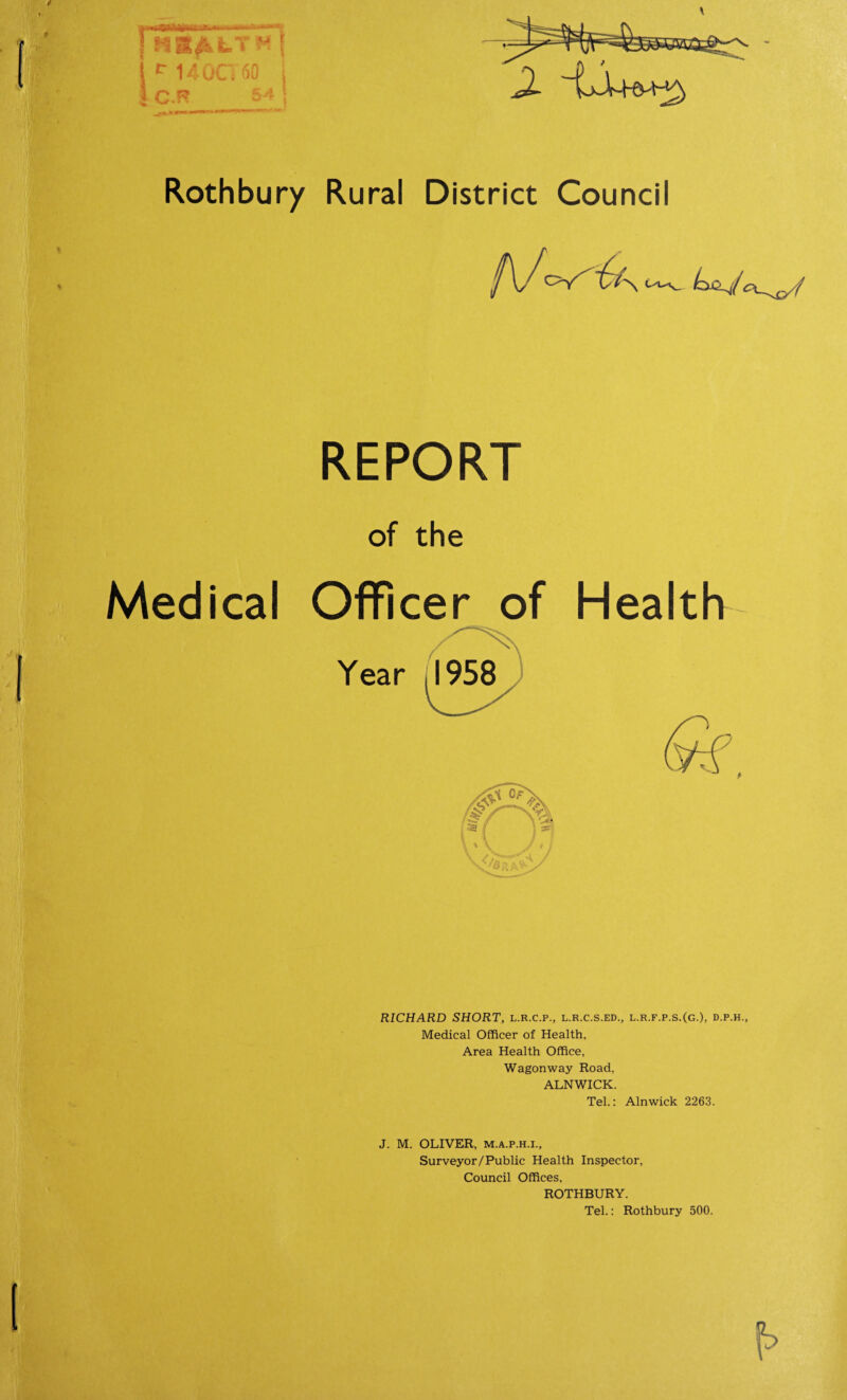 Rothbury Rural District Council REPORT of the Medical Officer of Health RICHARD SHORT, l.r.c.p., l.r.c.s.ed., l.r.f.p.s.(g.), d.p.h., Medical Officer of Health, Area Health Office, Wagonway Road. ALNWICK. Tel.: Alnwick 2263. J. M. OLIVER, m.a.p.h.i., Surveyor/Public Health Inspector, Council Offices, ROTHBURY. Tel.: Rothbury 500.