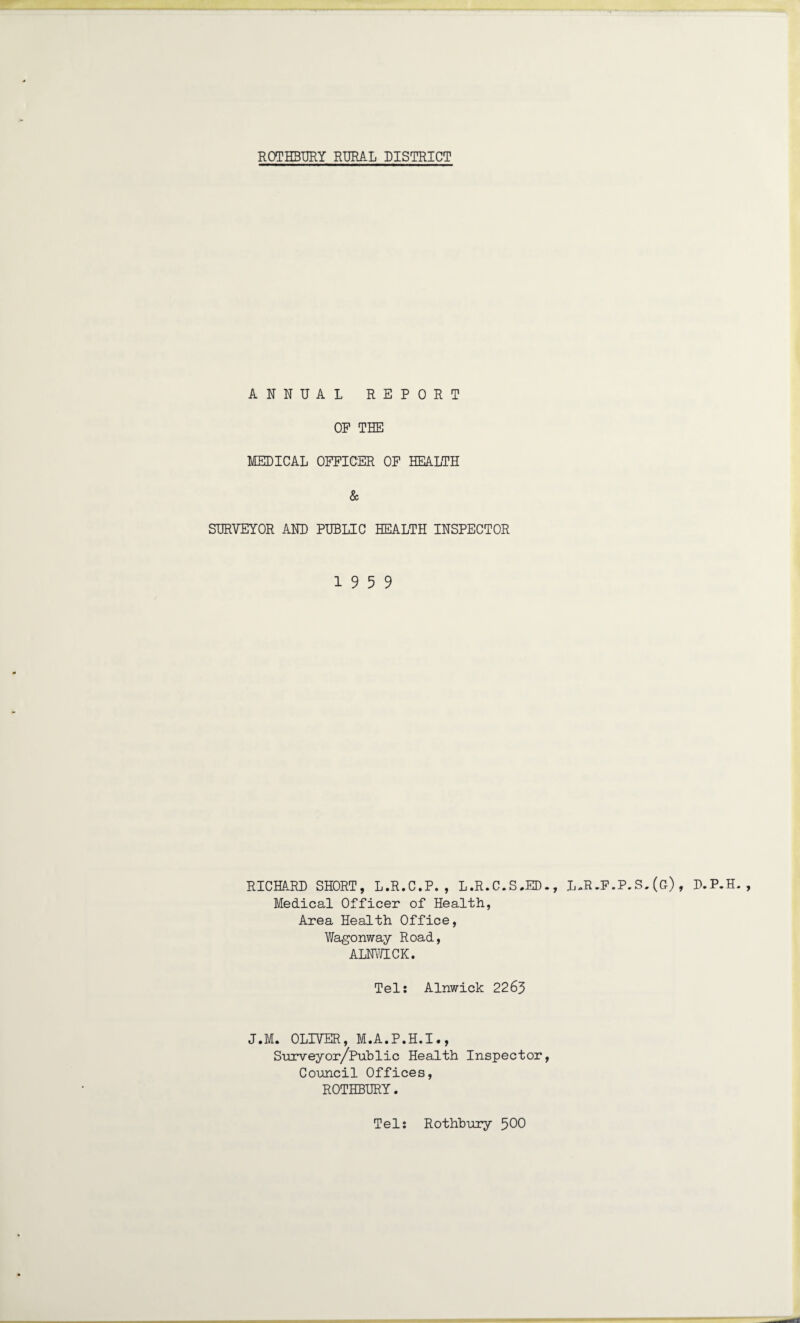 ANNUAL REPORT OP THE MEDICAL OFFICER OF HEALTH & SURVEYOR AND PUBLIC HEALTH INSPECTOR 19 5 9 RICHARD SHORT, L.R.C.P. , L.R.C.S.ED., L-R-F.P.S.(g), D.P.H. , Medical Officer of Health, Area Health Office, Wagonway Road, ALNWICK. Tel: Alnwick 2263 J.M. OLIVER, M.A.P.H.I., Surveyor/Public Health Inspector, Council Offices, ROTHBURY. Tel: Rothbury 500