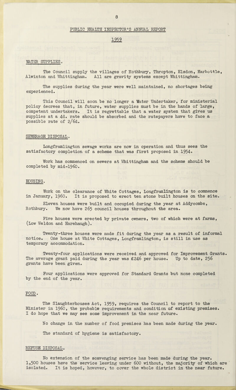PUBLIC HEALTH INSPECTOR'S ANNUAL REPORT 1959 WATER SUPPLIES. The Council supply the villages of Kothbury, Thropton, Elsdon, Harbottle, Alwinton and Whittingham. All are gravity systems except Whittingham. The supplies during the year were well maintained, no shortages being experienced. This Council will soon be no longer a Water Undertaker, for ministerial policy decrees that, in future, water supplies must be in the hands of large, competent undertakers. It is regrettable that a water system that gives us supplies at a 4&. rate should be absorbed and the ratepayers have to face a possible rate of 2/6d. SEWERAGE DISPOSAL. Longframlington sewage works satisfactory completion of a scheme Work has commenced on sewers completed by mid-i960. are now in operation and thus sees the that was first proposed in 1954* at Whittingham and the scheme should be HOUSING. Work on the clearance of White Cottages, Longframlington is to commence in January, i960. It is proposed to erect ten stone built houses on the site. Eleven houses were built and occupied during the year at Addycombe, Rothbury. We now have 265 council houses throughout the area. Five houses were erected by private owners, two of which were at farms, (Low Weldon and Harehaugh). Twenty-three houses were made fit during the year as a result of informal notice. One house at White Cottages, Longframlington, is still in use as temporary accommodation. Twenty-four applications were received and approved for Improvement Grants. The average grant paid during the year was £246 per house. Up to date, 256 grants have been given. Four applications were approved for Standard Grants but none completed by the end of the year. FOOL. The Slaughterhouses Act, 1959» requires the Council to report to the Minister in i960, the probable requirements and condition of existing premises. I do hope that we may see some improvement in the near future. No change in the number of food premises has been made during the year. The standard of hygiene is satisfactory. REFUSE DISPOSAL. No extension of the scavenging service has been made during the year. 1,500 houses have the service leaving under 600 without, the majority of which are isolated. It is hoped, however, to cover the whole district in the near future.