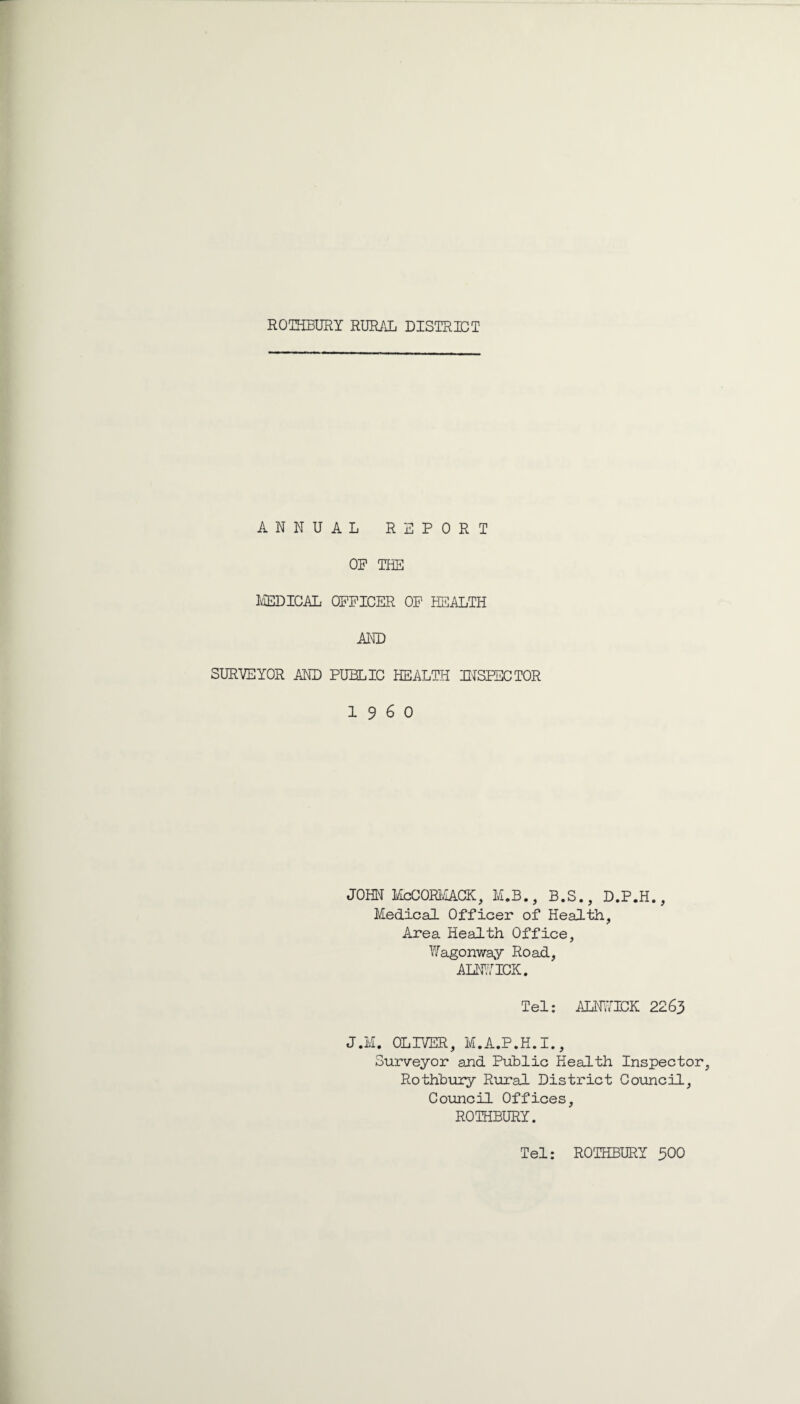 ANNUAL REPORT OP THE MEDICAL OPPICER OP HL^ALTH AND SURVEYOR AND PUBLIC HEALTH INSPECTOR i960 JOHN McCORIvIACK, M.B., B.S., D.P.H., Medical Officer of Health, Area Health Office, Wagonway Road, ALNVICK. Tel: ALHJICK 2263 J.M. OLIVER, M.A.P.H.I., Surveyor and Puhlic Health Inspector, Rothhury Rural District Council, Council Offices, ROTHBURY. Tel: ROTHBURY 300