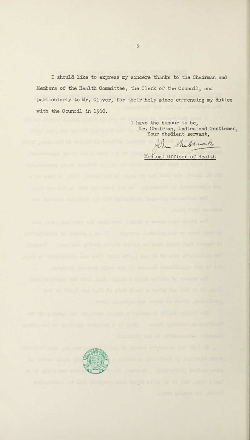 I should like to express sincere thanks to the Chaiiroan and Members of the Health Committee, the Clerk of the Council, and particularly to Mr, Oliver, for their help since commencing my duties with the Council in 19^0. I have the honour to be, Mr. Chairman, Ladies and Gentlemen, Your obedient servant. u Medical Officer of Health