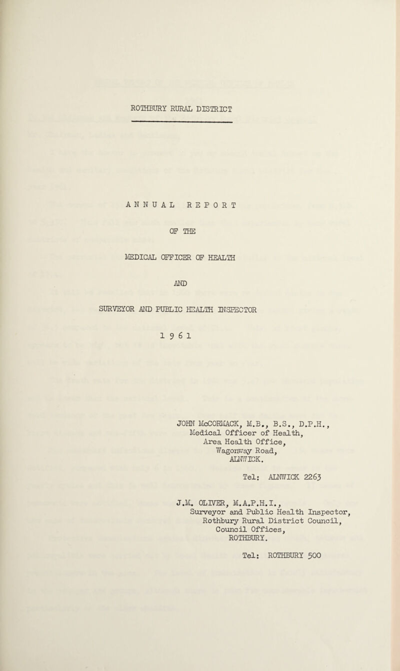 ROTHBURY RURAL DISTRICT ANNUAL REPORT OP THE MEDICAL OPFICER OP HEALTH AND SURVEYOR AND PUBLIC HEALTH INSPECTOR 19 6 1 JOHN McCORMACK, M.B., B.S., D.P.H., Medical Officer of Health, Area Health Office, Wagonway Road, ALNWICK. Tel: ALNWICK 2263 J.M. OLIVER, M.A.P.H.I., Surveyor and Public Health Inspector, Rothbury Rural District Council, Council Offices, ROTHBURY. Tel: ROTHBURY 500