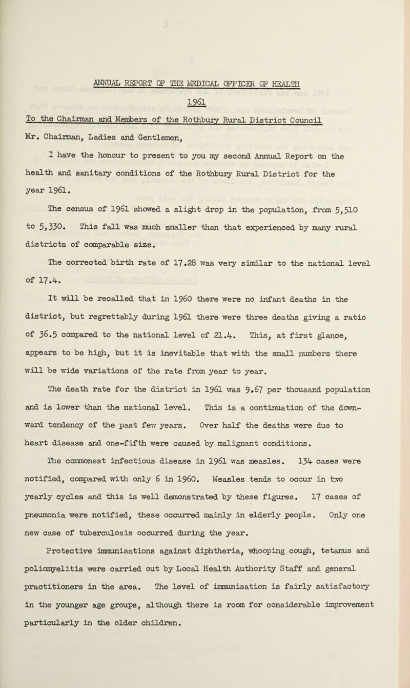 ANNUAL REPORT QF THE MEDICAL OFFICER OF HEALTH 1961 To the Chairman and Members of the Rothbury Rural District Council Mr, Chairman, Ladies and Gentlemen, I have the honour to present to you my second Annual Report on the health and sanitary conditions of the Rothbury Rural District for the year I96I. The census of 1961 showed a slight drop in the population, from 5,510 to 5,330, This fall was much smaller than that experienced by many rural districts of comparable size. The corrected birth rate of 17 *28 was very similar to the national level of 17.4. It will be recalled that in i960 there were no infant deaths in the district, but regrettably during I96I there were three deaths giving a ratio of 36.5 compared to the national level of 21.4. This, at first glance, appears to be high, but it is inevitable that with the small numbers there will be wide variations of the rate from year to year. The death rate for the district in I96I was 9*67 per thousand population and is lower than the national level. This is a continuation of the down¬ ward tendency of the past few years. Over half the deaths were due to heart disease and one-fifth were caused by malignant conditions. The commonest infectious disease in 1961 was measles. 134 cases were notified, compared with only 6 in i960. Measles tends to occur in two yearly cycles and this is well demonstrated by these figures. 17 cases of pneumonia were notified, these occurred mainly in elderly people. Only one new case of tuberculosis occurred during the year. Protective immunisations against diphtheria, whooping cough, tetanus and poliomyelitis were carried out by Local Health Authority Staff and general practitioners in the area. The level of immunisation is fairly satisfactory in the younger age groups, although there is room for considerable improvement particularly in the older children.