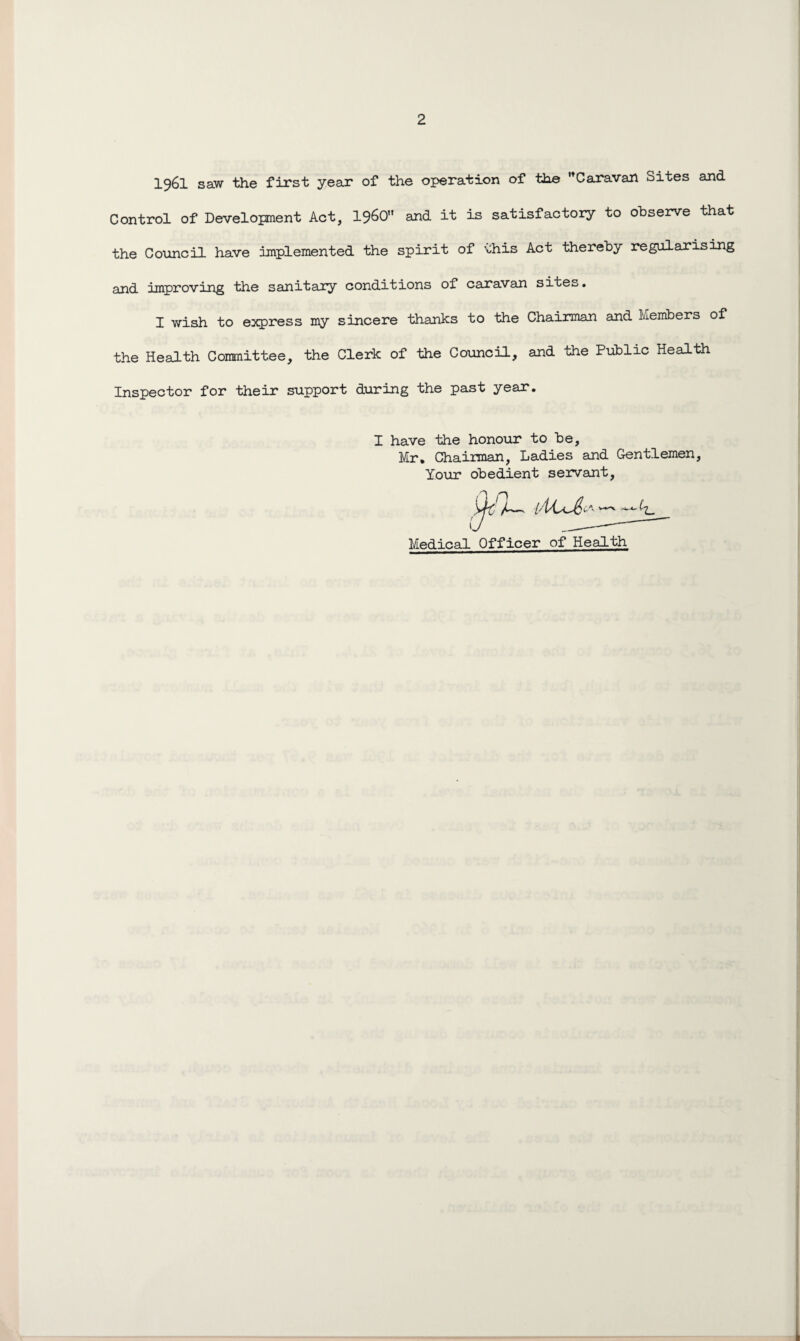 I96I saw the first year of the operation of the Caravan Sites and Control of Development Act, i960 and it is satisfactory to observe that the Council have implemented the spirit of this Act thereby regularising and improving the sanitary conditions of caravan sites. I wish to express my sincere thanks to the Chairman and Members of the Health Committee, the Clerk of the Council, and the Public Health Inspector for their support during the past year. I have the honour to be, Mr. Chairman, Ladies and Gentlemen, Your obedient servant, Medical Officer of Health