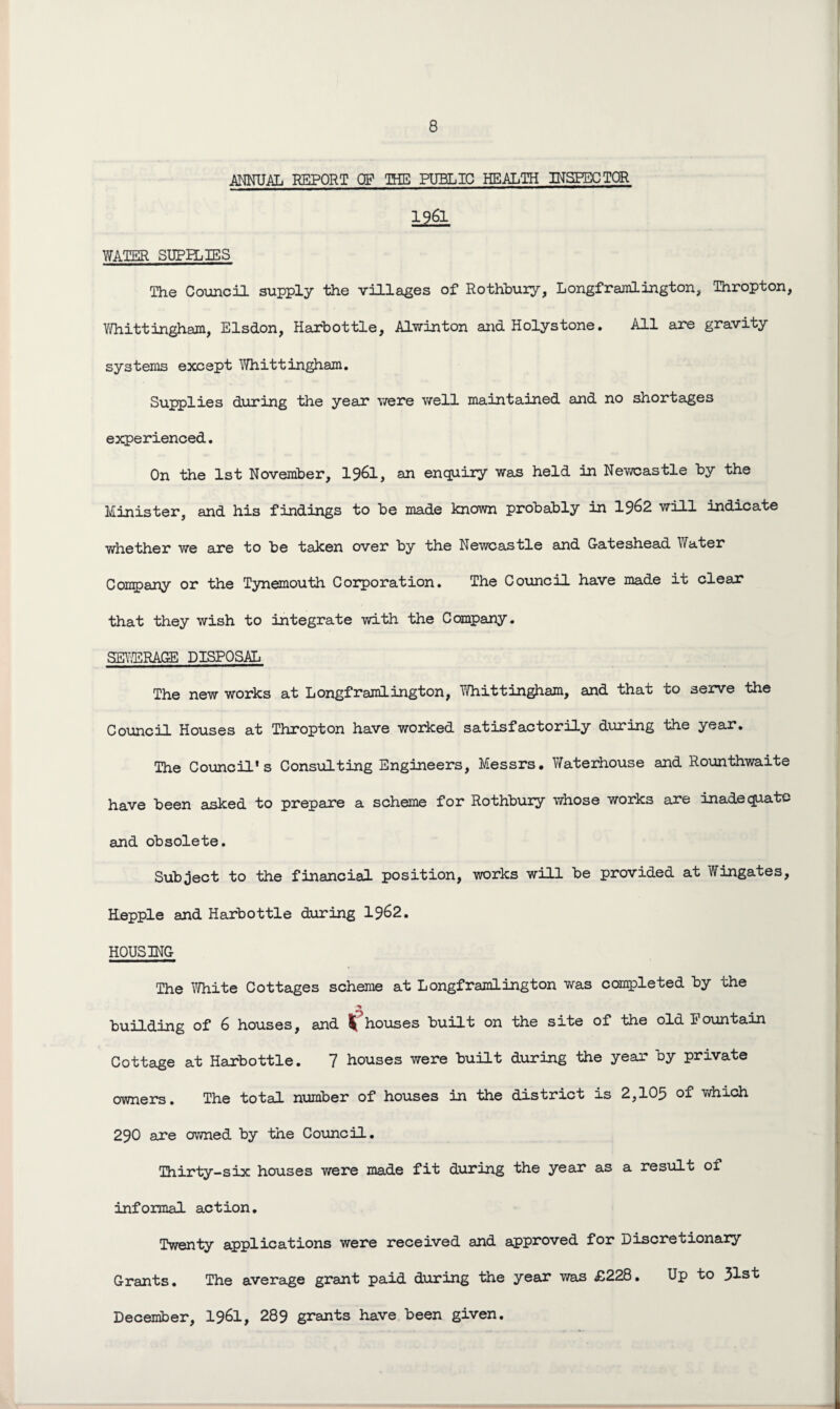 ANNUAL REPORT OF THE PUBLIC HEALTH INSPECTOR 1961 WATER SUPPLIES The Council supply the villages of Rothbury, Longframlington, Thropton, Whittingham, Elsdon, Harbottle, Alwinton and Holystone. All are gravity systems except Whitt ingham. Supplies during the year were well maintained and no shortages experienced. On the 1st November, I96I, an enquiry was held in Newcastle by the Minister, and his findings to be made known probably in 19^2 will indicate whether we are to be taken over by the Newcastle and Gateshead Water Company or the Tynemouth Corporation. The Council have made it clear that they wish to integrate with the Company. SEWERAGE DISPOSAL The new works at Longframlington, Whittingham, and that to serve the Council Houses at Thropton have worked satisfactorily during the year. The Council's Consulting Engineers, Messrs. Waterhouse and Rounthwaite have been asked to prepare a scheme for Rothbury whose works are inadequate and obsolete. Subject to the financial position, works will be provided at Wingates, Hopple and Harbottle during 19&2. HOUSING The White Cottages scheme at Longframlington was completed by the building of 6 houses, and t houses built on the site of the old Fountain Cottage at Harbottle. 7 houses were built during the year by private owners. The total number of houses in the district is 2,105 of which 290 are owned by the Council. Thirty-six houses were made fit during the year as a result of informal action. Twenty applications were received and approved for Discretionary Grants. The average grant paid during the year was £228. Up to 31st December, 1961, 289 grants have been given.
