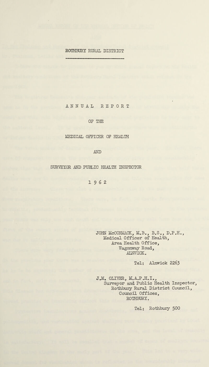 ANNUAL REPORT OP THE MEDICAL OFFICER OF HEALTH AND SURVEYOR AND PUBLIC HEALTH INSPECTOR 19 6 2 JOHN McCORMACK, M.B., B.S., D.P.H., Medical Officer of Health, Area Health Office, Wagonway Road, ALNWICK. Tel: Alnwick 2263 J.M. OLIVER, M.A.P.H.I., Surveyor and Public Health Inspector, Rothbury Rural District Council, Council Offices, ROTHBURY. Tel: Rothbury $00