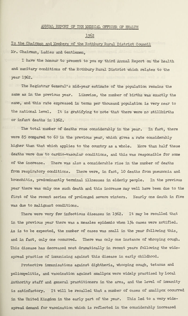 ANNUAL REPORT OF THE MEDICAL OFFICER OF HEALTH 1962 To the Chairman and Members of the Rothbury Rural District Council Mr. Chairman, Ladies and Gentlemen, I have the honour to present to you my third Annual Report on the health and sanitary conditions of the Rothbury Rural District which relates to the year 1962. The Registrar General's mid-year estimate of the population remains the same as in the previous year. Likewise, the number of births was exactly the same, and this rate expressed in terms per thousand population is very near to the national level. It is gratifying to note that there were no stillbirths or infant deaths in 1962. The total, number of deaths rose considerably in the year. In fact, there were 85 compared to 60 in the previous year, which gives a rate considerably higher than that which applies to the country as a whole. More than half these deaths we re due to cardio-vascular conditions, and this was responsible for some of the increase. There was also a considerable rise in the number of deaths from respiratory conditions. There were, in fact, 10 deaths from pneumonia and bronchitis, predominantly terminal illnesses in elderly people. In the previous year there was only one such death and this increase may well have been due to the first of the recent series of prolonged severe winters. Nearly one death in five was due to malignant conditions. There were very few infectious diseases in 1962. It may be recalled that in the previous year there was a measles epidemic Then 131 cases were notified. As is to be expected, the number of cases was small in the year following this, and in fact, only one occurred. There was only one instance of whooping cough. This disease has decreased most dramatically in recent years following the wide¬ spread practise of immunising against this disease in early childhood. Protective immunisations against diphtheria, whooping cough, tetanus and poliomyelitis, and vaccination against smallpox were widely practised by Local Authority staff and general practitioners in the area, and the level of immunity is satisfactory. It will be recalled that a number of cases of smallpox occurred in the United Kingdom in the early part of the year. This led to a very wide¬ spread demand for vaccination which is reflected in the considerably increased