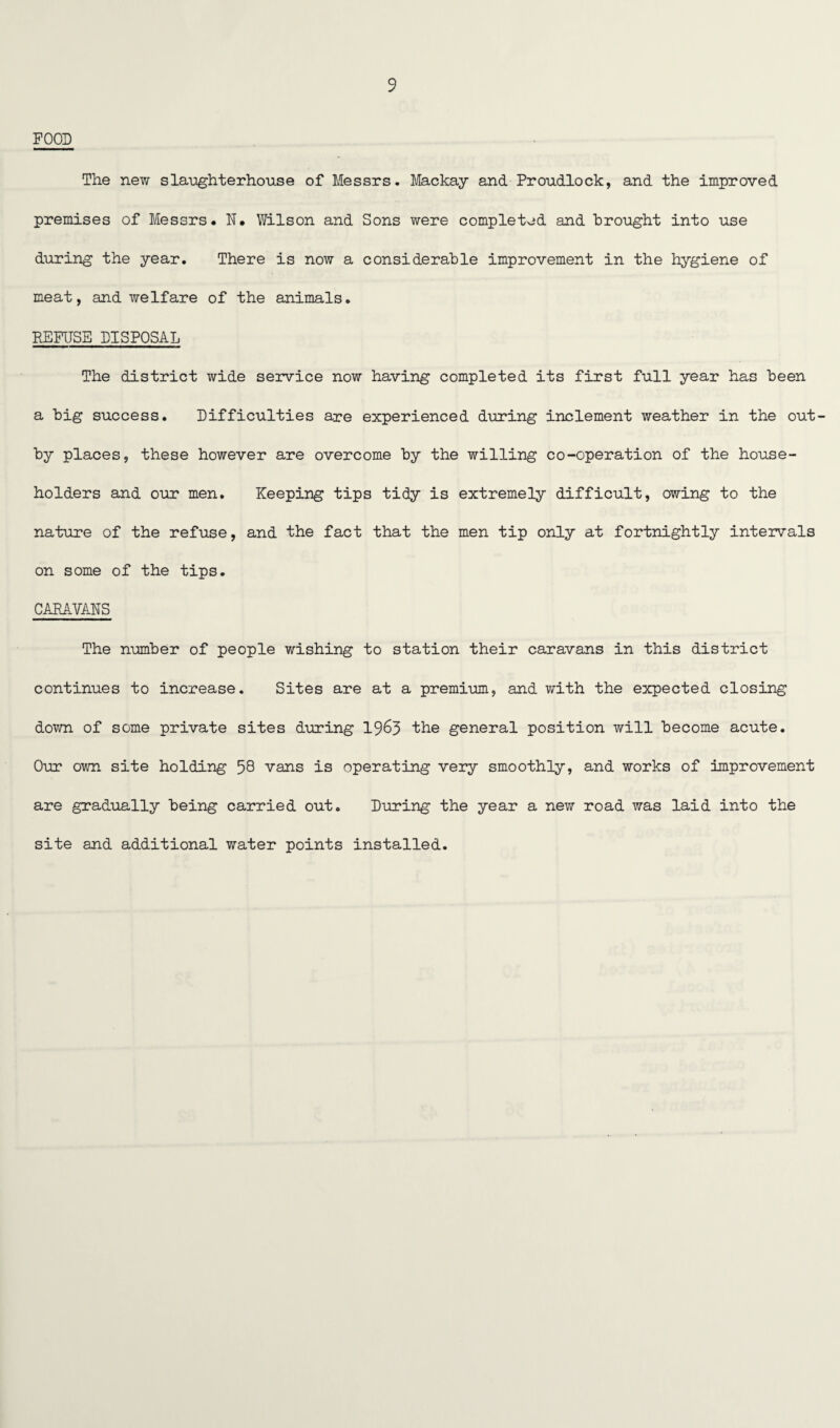 FOOD The new slaughterhouse of Messrs. Mackay and Proudlock, and the improved premises of Messrs. N. Wilson and Sons were completed and brought into use during the year. There is now a considerable improvement in the hygiene of meat, and welfare of the animals. REFUSE DISPOSAL The district wide service now having completed its first full year has been a big success. Difficulties are experienced during inclement weather in the out- by places, these however are overcome by the willing co-operation of the house¬ holders and our men. Keeping tips tidy is extremely difficult, owing to the nature of the refuse, and the fact that the men tip only at fortnightly intervals on some of the tips. CARAVANS The number of people wishing to station their caravans in this district continues to increase. Sites are at a premium, and with the expected closing down of some private sites during 1963 the general position will become acute. Our own site holding 58 vans is operating very smoothly, and works of improvement are gradually being carried out. During the year a new road was laid into the site and additional water points installed.