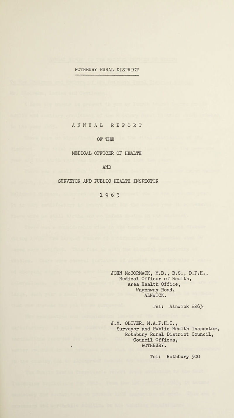 ANNUAL REPORT OF THE MEDICAL OFFICER OF HEALTH AND SURVEYOR AND PUBLIC HEALTH INSPECTOR 1963 JOHN McCORMACK, M.B,, B.S., D.P.H., Medical Officer of Health, Area Health Office, Wagonway Road, ALNWICK. Tel: Alnwick 2263 J.M. OLIVER, M.A.P.K.I., Surveyor and Public Health Inspector, Rothbury Rural District Council, Council Offices, ROTHBURY. Tel: Rothbury 500
