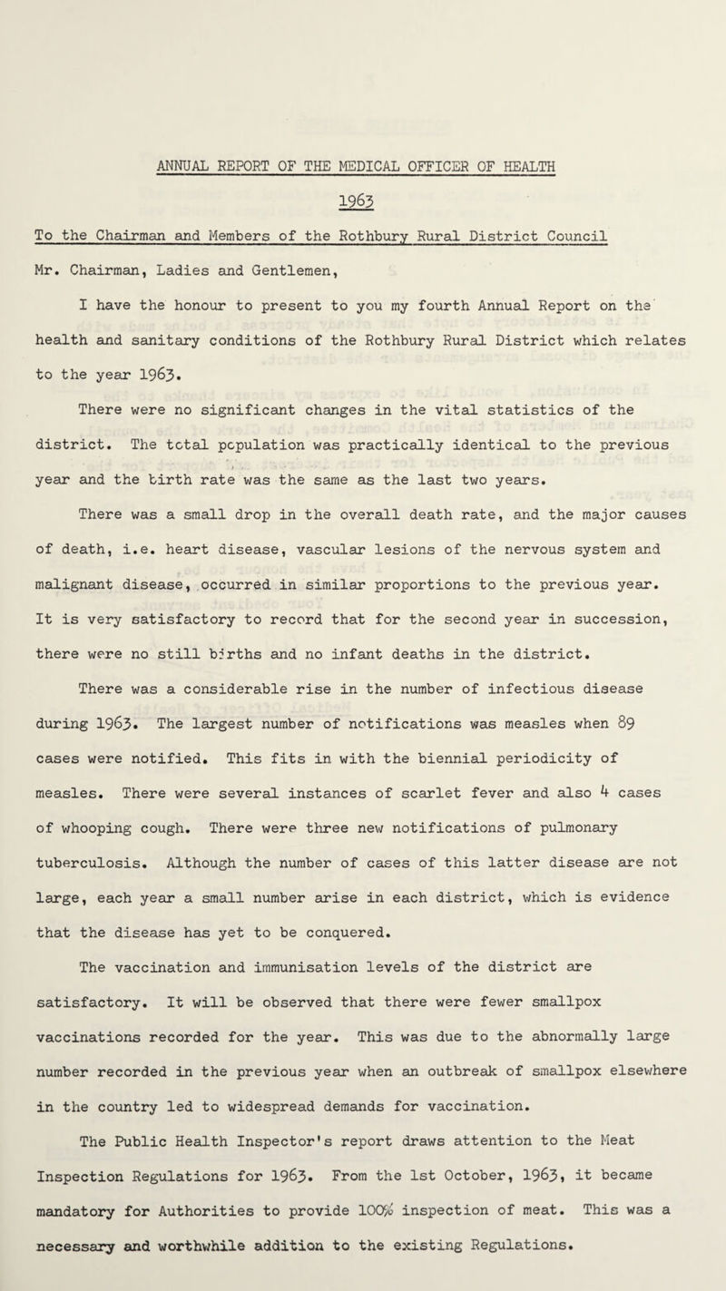 1963 To the Chairman and Members of the Rothbury Rural District Council Mr. Chairman, Ladies and Gentlemen, I have the honour to present to you my fourth Annual Report on the health and sanitary conditions of the Rothbury Rural District which relates to the year 19^3• There were no significant changes in the vital statistics of the district. The total population was practically identical to the previous year and the birth rate was the same as the last two years. There was a small drop in the overall death rate, and the major causes of death, i.e. heart disease, vascular lesions of the nervous system and malignant disease,.occurred in similar proportions to the previous year. It is very satisfactory to record that for the second year in succession, there were no still brrths and no infant deaths in the district. There was a considerable rise in the number of infectious disease during 1963* The largest number of notifications was measles when 89 cases were notified. This fits in with the biennial, periodicity of measles. There were several instances of scarlet fever and also 4 cases of whooping cough. There were three new notifications of pulmonary tuberculosis. Although the number of cases of this latter disease are not large, each year a small number airise in each district, which is evidence that the disease has yet to be conquered. The vaccination and immunisation levels of the district are satisfactory. It will be observed that there were fewer smallpox vaccinations recorded for the year. This was due to the abnormally large number recorded in the previous year when an outbreak of smallpox elsewhere in the country led to widespread demainds for vaccination. The Public Health Inspector's report draws attention to the Meat Inspection Regulations for 1963* From the 1st October, 1963* it became mandatory for Authorities to provide lOOyo inspection of meat. This was a necessary and worthwhile addition to the existing Regulations.