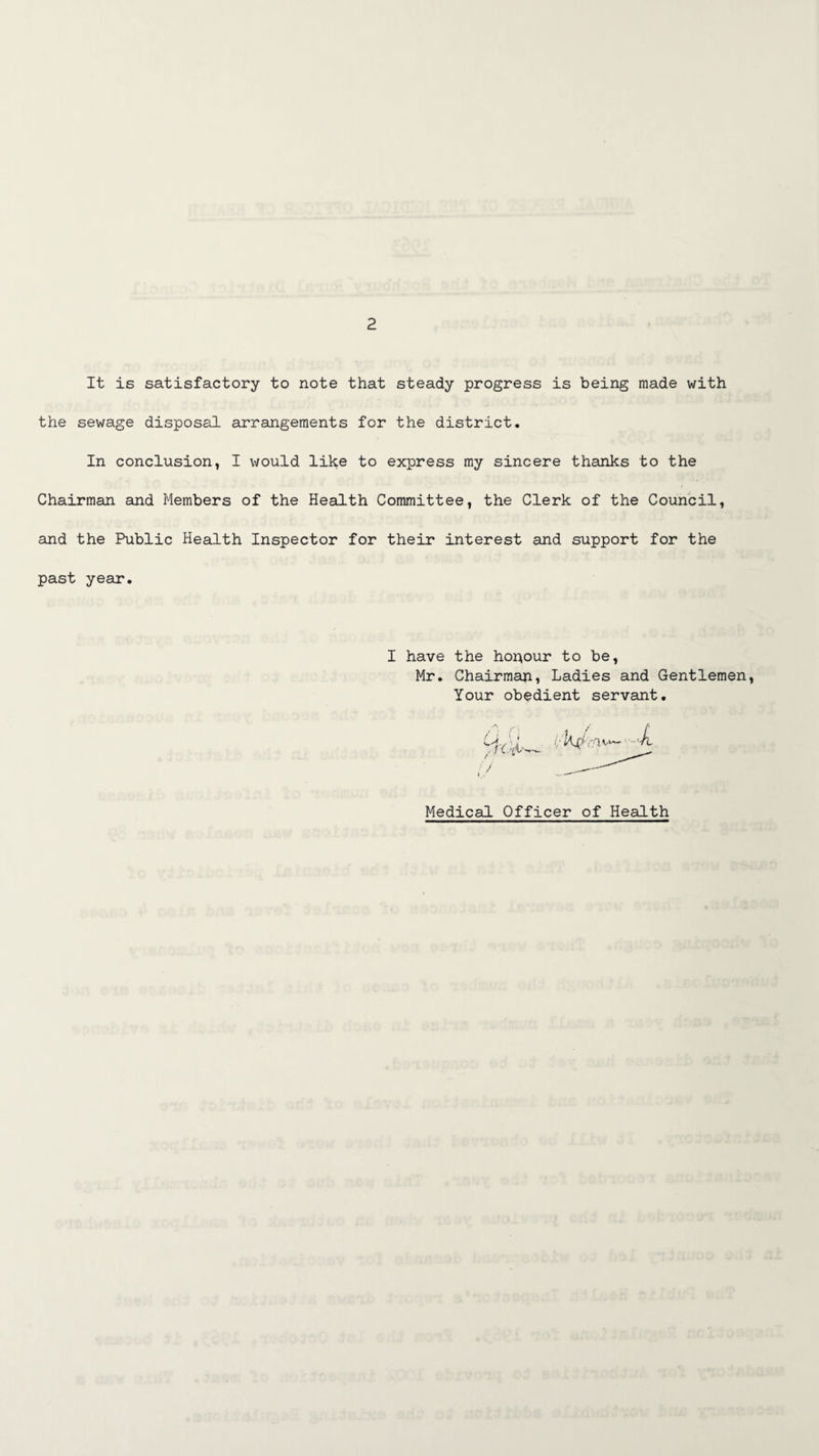 It is satisfactory to note that steady progress is being made with the sewage disposal sirrangeraents for the district. In conclusion, I would like to express my sincere thanks to the Chairman and Members of the Health Committee, the Clerk of the Council, and the Public Health Inspector for their interest and support for the past year. I have the houour to be, Mr. Chairman, Ladies and Gentlemen Your obedient servant. Medical Officer of Health