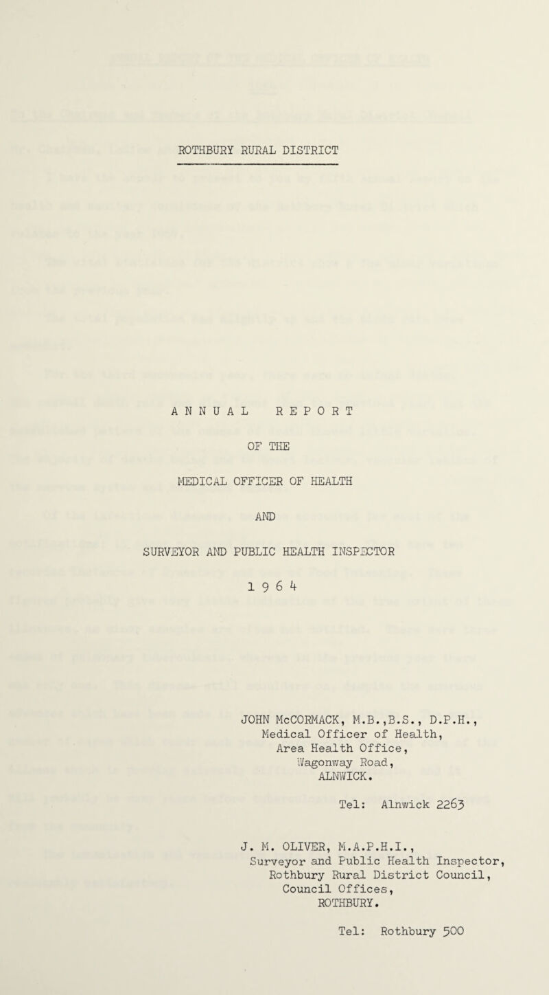 ANNUAL REPORT OF THE MEDICAL OFFICER OF HEALTH AND SURVEYOR AND PUBLIC HEALTH INSPECTOR 19 6 4 JOHN McCORMACK, M.B.,B.S., D.P.H., Medical Officer of Health, Area Health Office, Wagonway Road, ALNWICK. Tel: Alnwick 2263 J. M. OLIVER, M.A.P.H.I., Surveyor and Public Health Inspector, Rothbury Rural District Council, Council Offices, ROTHBURY. Tel: Rothbury 500