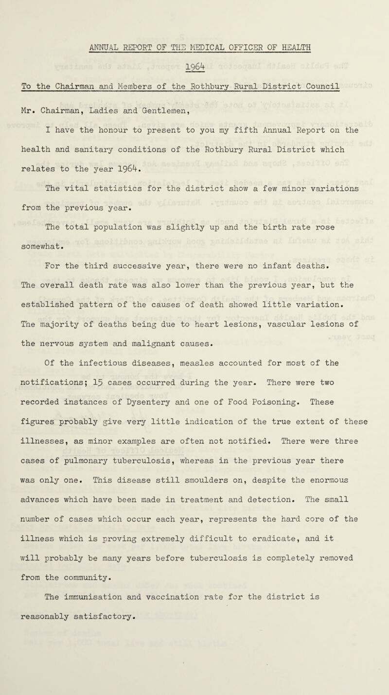 1964 To the Chairman and Members of the Rothbury Rural District Council Mr. Chairman, Ladies and Gentlemen, I have the honour to present to you my fifth Annual Report on the health and sanitary conditions of the Rothbury Rural District which relates to the year 1964. The vital statistics for the district show a few minor variations from the previous year. The total population was slightly up and the birth rate rose somewhat. For the third successive year, there were no infant deaths. The overall death rate was also lower than the previous year, but the established pattern of the causes of death showed little variation. The majority of deaths being due to heart lesions, vascular lesions of the nervous system and malignant causes. Of the infectious diseases, measles accounted for most of the notifications; 15 cases occurred during the year. There were two recorded instances of Dysentery and one of Food Poisoning. These figures probably give very little indication of the true extent of these illnesses, as minor examples are often not notified. There were three cases of pulmonary tuberculosis, whereas in the previous year there was only one. This disease still smoulders on, despite the enormous advances which have been made in treatment and detection. The small number of cases which occur each year, represents the hard core of the illness which is proving extremely difficult to eradicate, and it will probably be many years before tuberculosis is completely removed from the community. The immunisation and vaccination rate for the district is reasonably satisfactory.