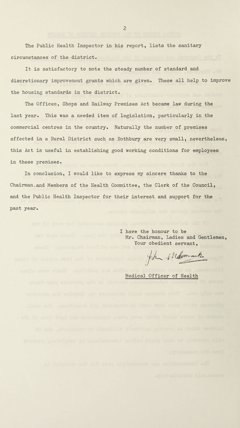 The Public Health Inspector in his report, lists the sanitary circumstances of the district. It is satisfactory to note the steady number of standard and discretionary improvement grants which are given. These all help to improve the housing standards in the district. The Offices, Shops and Railway Premises Act became law during the last year. This was a needed item of legislation, particularly in the commercial centres in the country. Naturally the number of premises affected in a Rural District such as Rothbury are very small, nevertheless, this Act is useful in establishing good working conditions for employees in these premises. In conclusion, I would like to express my sincere thanks to the Chairman,and Members of the Health Committee, the Clerk of the Council, and the Public Health Inspector for their interest and support for the past year. I have the honour to be Mr. Chairman, Ladies and Gentlemen, Your obedient servant, Medical Officer of Health