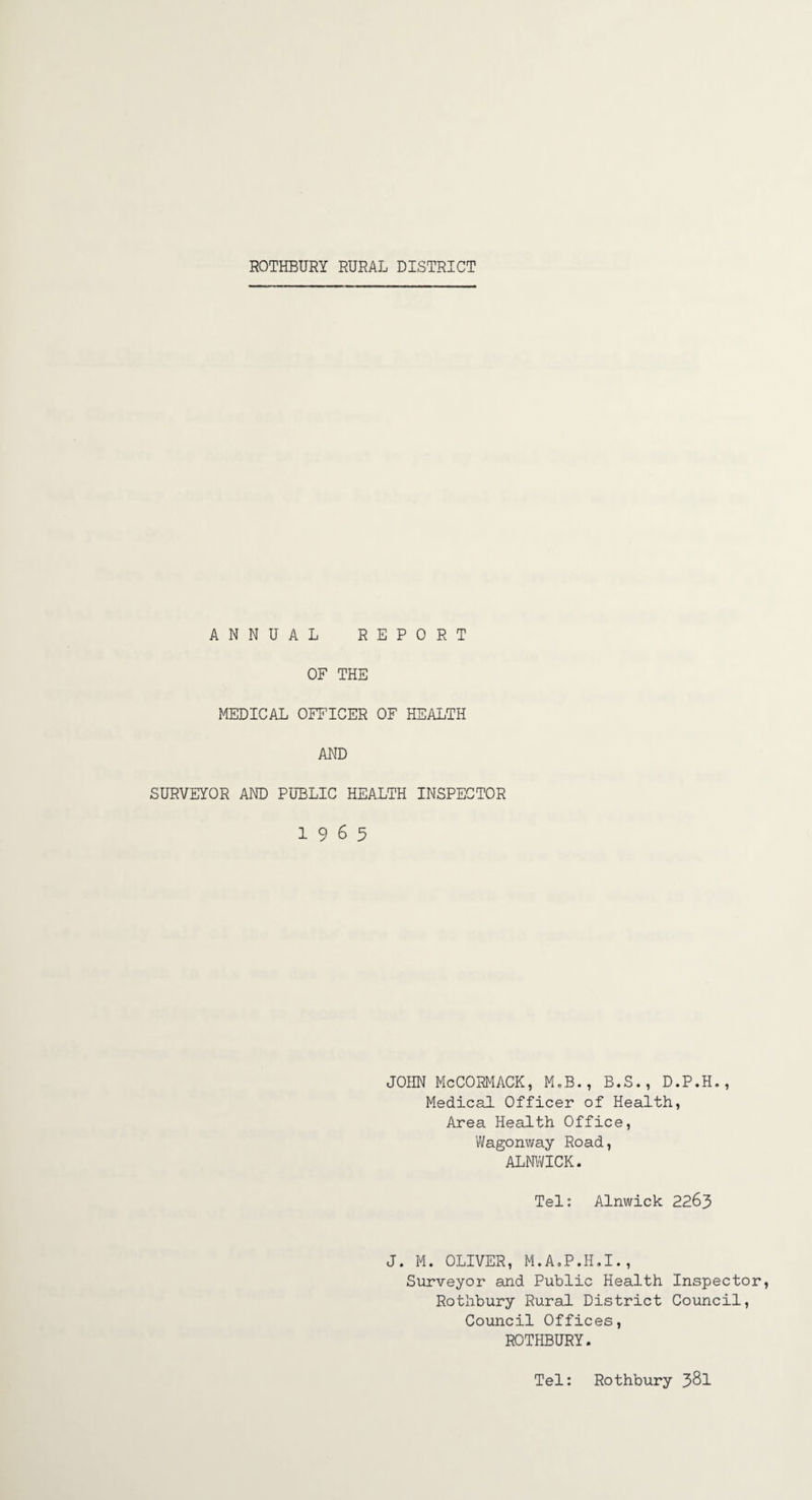 ROTHBURY RURAL DISTRICT ANNUAL REPORT OF THE MEDICAL OFFICER OF HEALTH AND SURVEYOR AND PUBLIC HEALTH INSPECTOR 19 6 5 JOHN McCORMACK, M„B., B.S., D.P.H., Medical Officer of Health, Area Health Office, Wagonway Road, ALNWICK. Tel: Alnwick 2263 J. M. OLIVER, M.A.P.H.I., Surveyor and Public Health Inspector Rotilbury Rural District Council, Council Offices, ROTHBURY. Tel: Rothbury 3^1