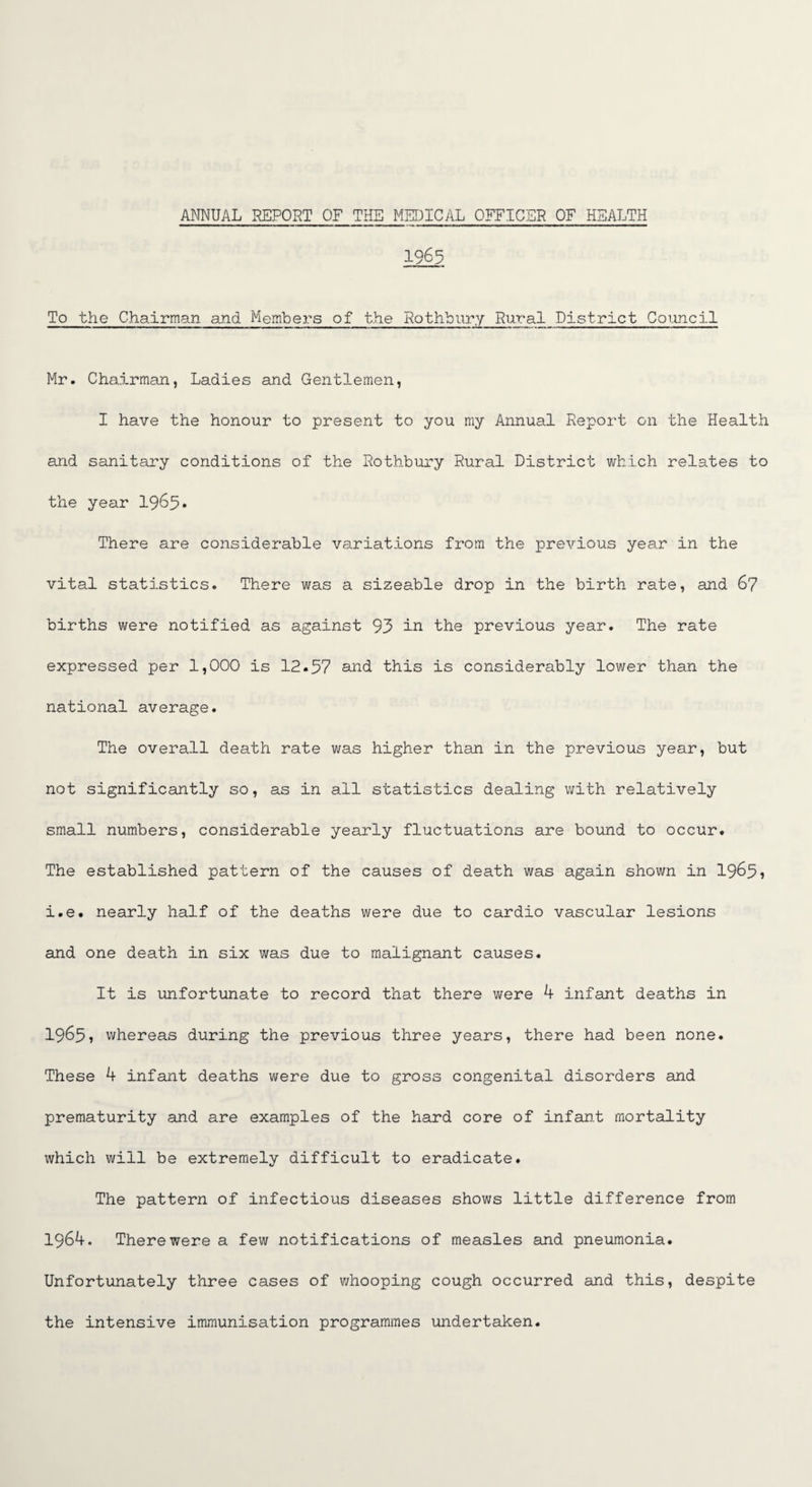 1963 To the Chairman and Members of the Rothbury Rural District Council Mr. Chairman, Ladies and Gentlemen, I have the honour to present to you my Annual Report on the Health and sanitary conditions of the Rothbury Rural District which relates to the year 1965* There are considerable variations from the previous year in the vital statistics. There was a sizeable drop in the birth rate, and 67 births were notified as against 93 in the previous year. The rate expressed per 1,000 is 12.57 and this is considerably lower than the national average. The overall death rate was higher than in the previous year, but not significantly so, as in all statistics dealing with relatively small numbers, considerable yearly fluctuations are bound to occur. The established pattern of the causes of death was again shown in 1965, i.e. nearly half of the deaths were due to cardio vascular lesions and one death in six was due to malignant causes. It is unfortunate to record that there were 4 infant deaths in 1965, whereas during the previous three years, there had been none. These 4 infant deaths were due to gross congenital disorders and prematurity and are examples of the hard core of infant mortality which will be extremely difficult to eradicate. The pattern of infectious diseases shows little difference from 1964. There were a few notifications of measles and pneumonia. Unfortunately three cases of whooping cough occurred and this, despite the intensive immunisation programmes undertaken.