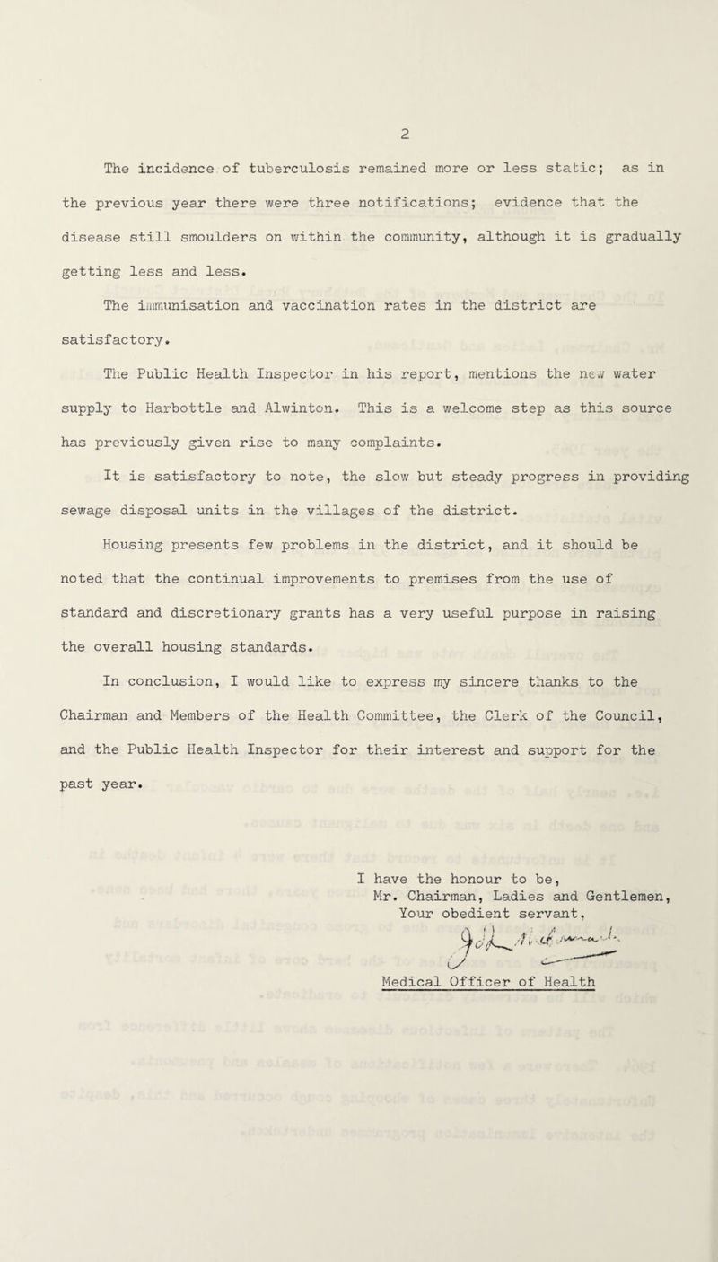 The incidence of tuberculosis remained more or less static; as in the previous year there were three notifications; evidence that the disease still smoulders on within the community, although it is gradually getting less and less. The immunisation and vaccination rates in the district are satisfactory. The Public Health Inspector in his report, mentions the new water supply to Harbottle and Alwinton. This is a welcome step as this source has previously given rise to many complaints. It is satisfactory to note, the slow but steady progress in providing sewage disposal units in the villages of the district. Housing presents few problems in the district, and it should be noted that the continual improvements to premises from the use of standard and discretionary grants has a very useful purpose in raising the overall housing standards. In conclusion, I would like to express my sincere thanks to the Chairman and Members of the Health Committee, the Clerk of the Council, and the Public Health Inspector for their interest and support for the past year. I have the honour to be, Mr. Chairman, Ladies and Gentlemen, Your obedient servant, Medical Officer of Health