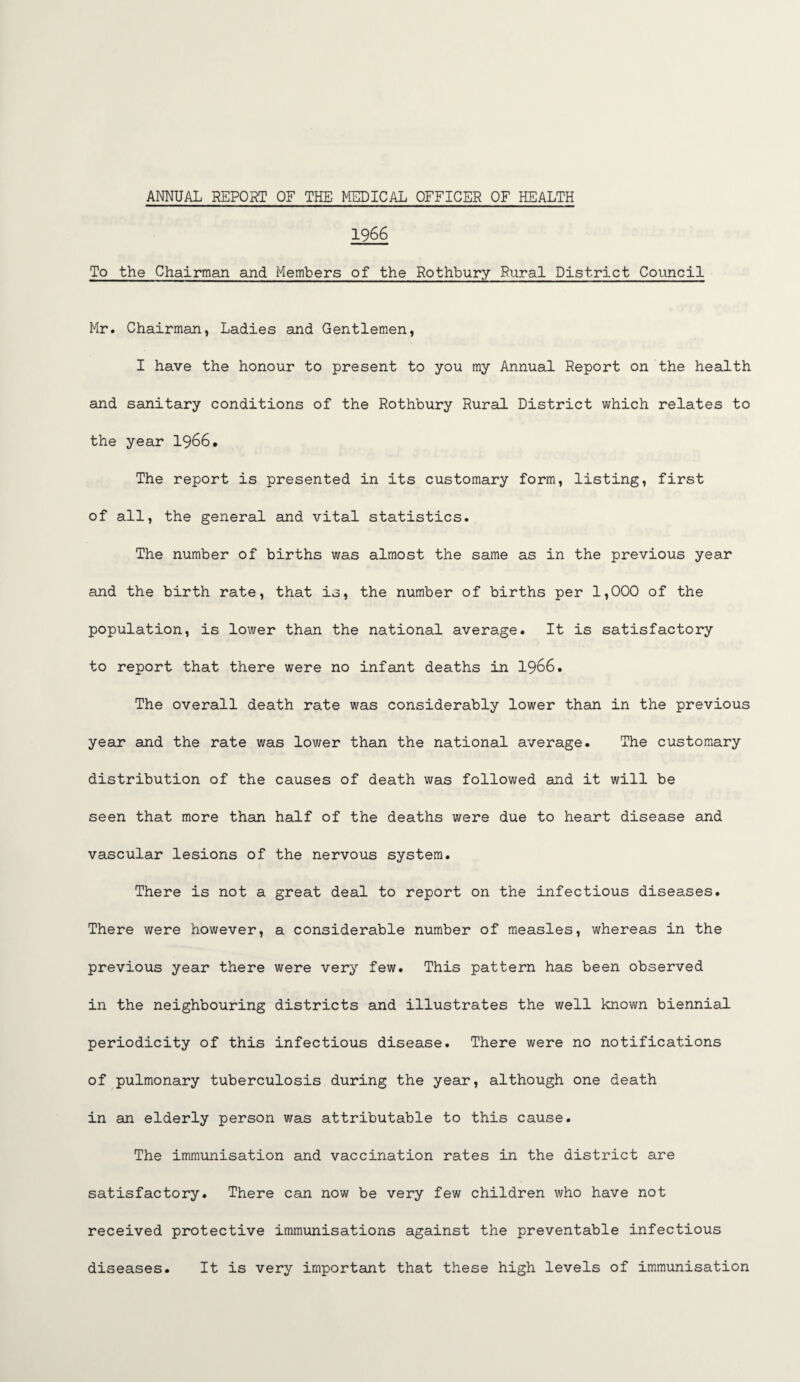 19 66 To the Chairman and Members of the Rothbury Rural District Council Mr. Chairman, Ladies and Gentlemen, I have the honour to present to you my Annual Report on the health and sanitary conditions of the Rothbury Rural District which relates to the year 1966. The report is presented in its customary form, listing, first of all, the general and vital statistics. The number of births was almost the same as in the previous year and the birth rate, that is, the number of births per 1,000 of the population, is lower than the national average. It is satisfactory to report that there were no infant deaths in 1966. The overall death rate was considerably lower than in the previous year and the rate was lower than the national average. The customary distribution of the causes of death was followed and it will be seen that more than half of the deaths were due to heart disease and vascular lesions of the nervous system. There is not a great deal to report on the infectious diseases. There were however, a considerable number of measles, whereas in the previous year there were very few. This pattern has been observed in the neighbouring districts and illustrates the well known biennial periodicity of this infectious disease. There were no notifications of pulmonary tuberculosis during the year, although one death in an elderly person was attributable to this cause. The immunisation and vaccination rates in the district are satisfactory. There can now be very few children who have not received protective immunisations against the preventable infectious diseases. It is very important that these high levels of immunisation