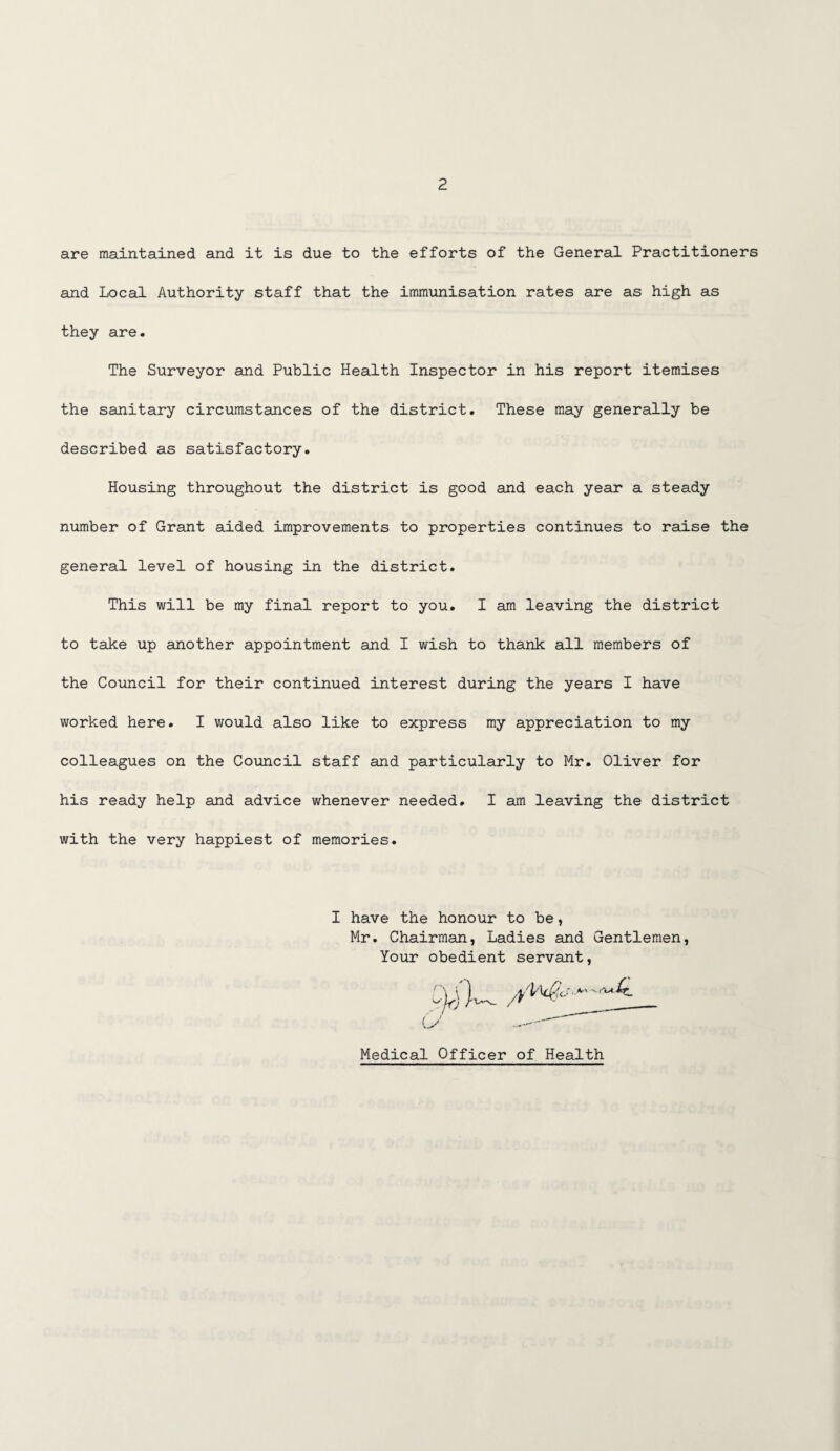 are maintained and it is due to the efforts of the General Practitioners and Local Authority staff that the immunisation rates are as high as they are. The Surveyor and Public Health Inspector in his report itemises the sanitary circumstances of the district. These may generally be described as satisfactory. Housing throughout the district is good and each year a steady number of Grant aided improvements to properties continues to raise the general level of housing in the district. This will be my final report to you. I am leaving the district to take up another appointment and I wish to thank all members of the Council for their continued interest during the years I have worked here. I would also like to express my appreciation to my colleagues on the Council staff and particularly to Mr. Oliver for his ready help and advice whenever needed. I am leaving the district with the very happiest of memories. I have the honour to be, Mr. Chairman, Ladies and Gentlemen Your obedient servant, Medical Officer of Health