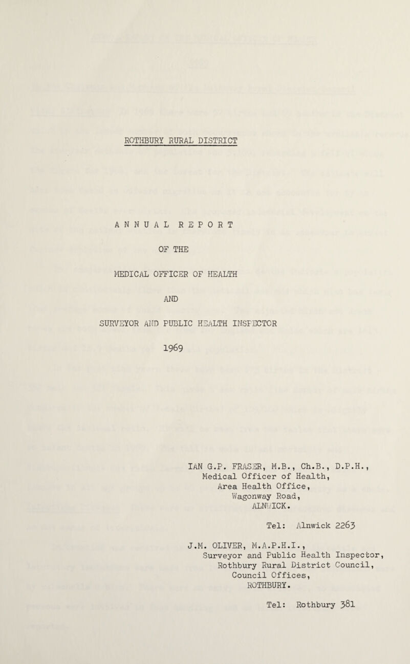ANNUAL REPORT OF THE MEDICAL OFFICER OF HEALTH AND SURVEYOR AND PUBLIC HEALTH INSPECTOR 1969 IAN G.P. FRASER, M.B., Ch.B., D.P.H., Medical Officer of Health, Area Health Office, Wagonway Road, ALNWICK. Tel: Alnwick 2263 J.M. OLIVER, M.A.P.H.I., Surveyor and Public Health Inspector, Rothbury Rural District Council, Council Offices, ROTHBURY. Tel: Rothbury 381