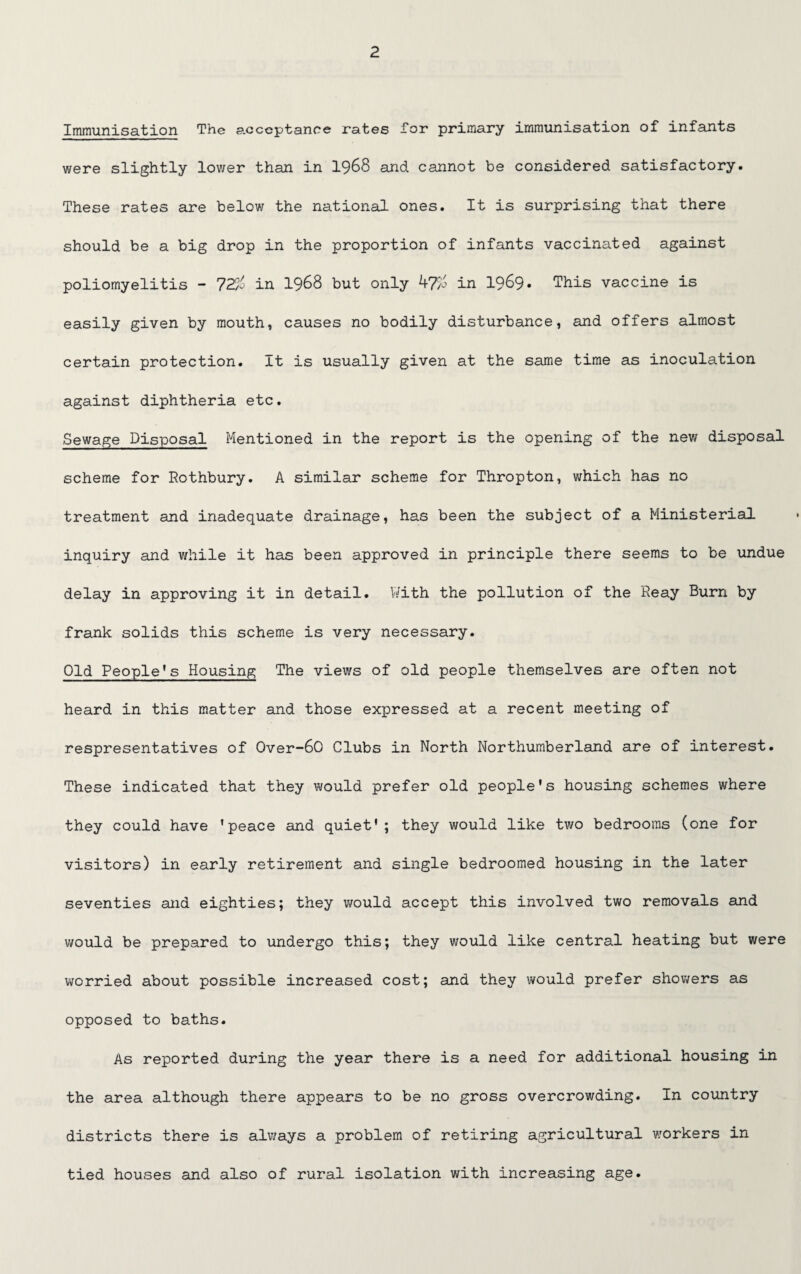 Immunisation The acceptance rates Tor primary immunisation of infants were slightly lov/er than in 1968 and cannot be considered satisfactory. These rates are below the national ones. It is surprising that there should be a big drop in the proportion of infants vaccinated against poliomyelitis - 72aj in 19&8 but only WJ'/j in 1969* This vaccine is easily given by mouth, causes no bodily disturbance, and offers almost certain protection. It is usually given at the same time as inoculation against diphtheria etc. Sewage Disposal Mentioned in the report is the opening of the new disposal scheme for Rothbury. A similar scheme for Thropton, which has no treatment and inadequate drainage, has been the subject of a Ministerial inquiry and while it has been approved in principle there seems to be undue delay in approving it in detail. With the pollution of the Reay Burn by frank solids this scheme is very necessary. Old People’s Housing The views of old people themselves are often not heard in this matter and those expressed at a recent meeting of respresentatives of 0ver-60 Clubs in North Northumberland are of interest. These indicated that they would prefer old people's housing schemes where they could have 'peace and quiet'; they would like two bedrooms (one for visitors) in early retirement and single bedroomed housing in the later seventies and eighties; they would accept this involved two removals and would be prepared to undergo this; they would like central heating but were worried about possible increased cost; and they would prefer showers as opposed to baths. As reported during the year there is a need for additional housing in the area although there appears to be no gross overcrowding. In country districts there is always a problem of retiring agricultural workers in tied houses and also of rural isolation with increasing age.