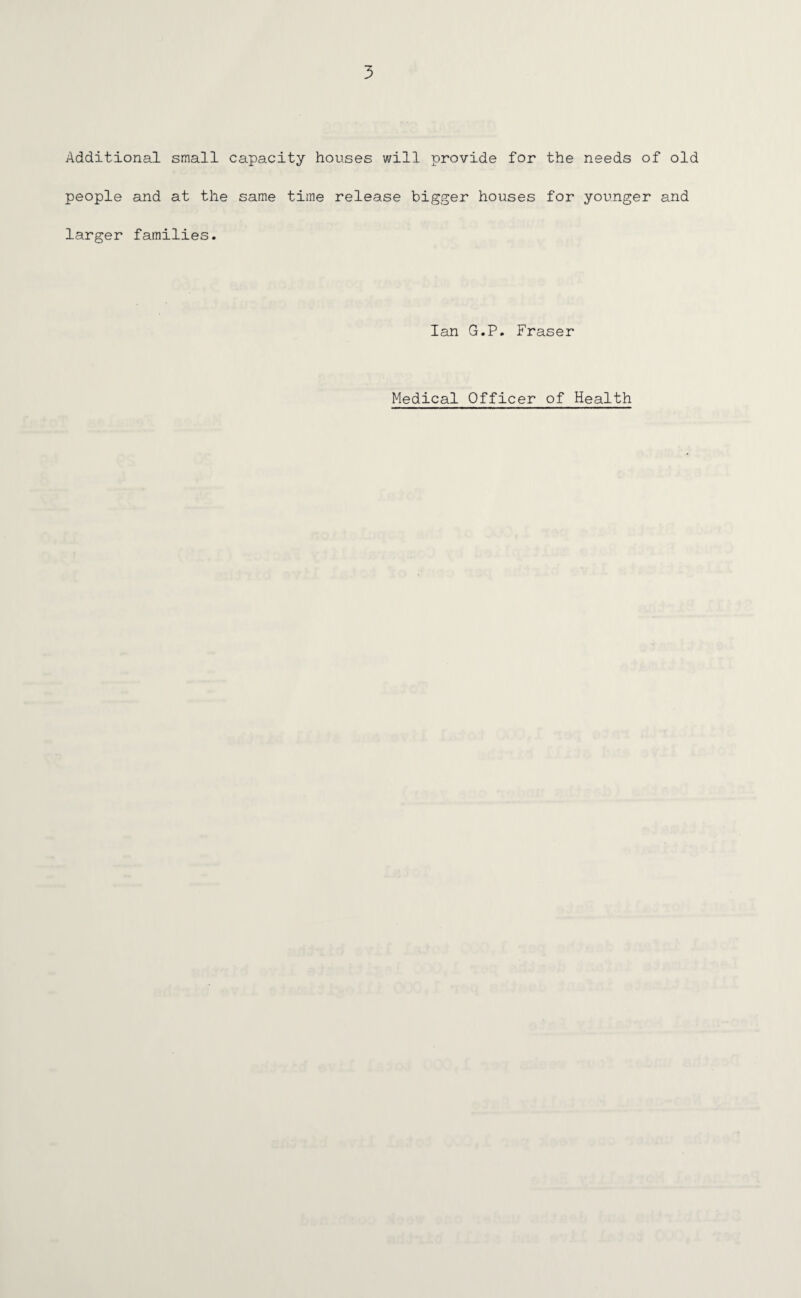 Additional small capacity houses will provide for the needs of old people and at the same time release bigger houses for younger and larger families. Ian G.P. Fraser Medical Officer of Health