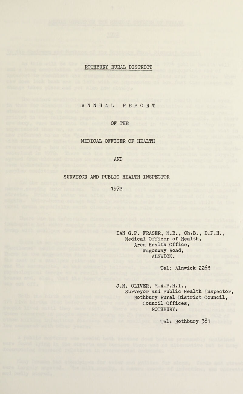 ANNUAL REPORT OF THE MEDICAL OFFICER OF HEALTH AND SURVEYOR AND PUBLIC HEALTH INSPECTOR 1972 IAN G.P. FRASER, M.B., Ch.B., D.P.H., Medical Officer of Health, Area Health Office, Wagonway Road, ALNWICK. Tel: Alnwick 2263 J.M. OLIVER, M.A.P.H.I., Surveyor and Public Health Inspector, Rothbury Rural District Council, Council Offices, ROTHBURY. Tel: Rothbury 381