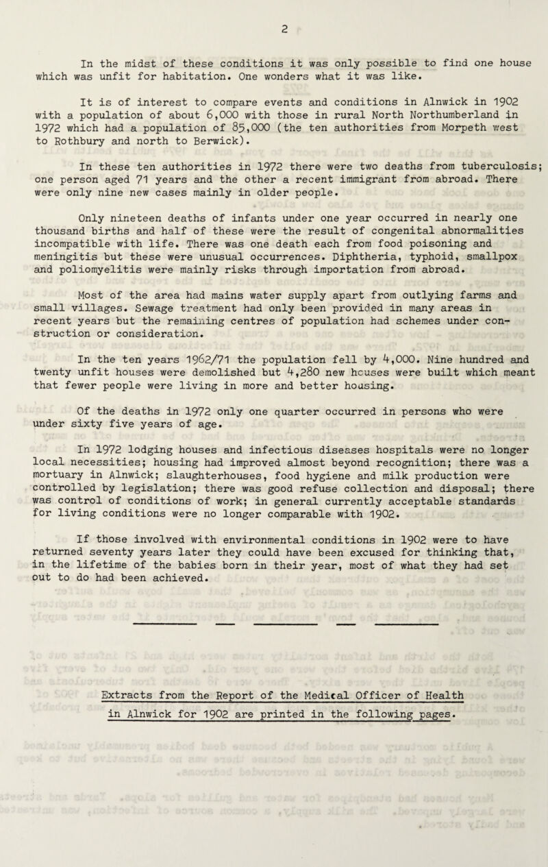 In the midst of these conditions it was only possible to find one house which was unfit for habitation. One wonders what it was like. It is of interest to compare events and conditions in Alnwick in 1902 with a population of about 6,000 with those in rural North Northumberland in 1972 which had a population of 85,000 (the ten authorities from Morpeth west to Rothbury and north to Berwick). In these ten authorities in 1972 there were two deaths from tuberculosis one person aged 71 years and the other a recent immigrant from abroad. There were only nine new cases mainly in older people. Only nineteen deaths of infants under one year occurred in nearly one thousand births and half of these were the result of congenital abnormalities incompatible with life. There was one death each from food poisoning and meningitis but these were unusual occurrences. Diphtheria, typhoid, smallpox and poliomyelitis were mainly risks through importation from abroad. Most of the area had mains water supply apart from outlying farms and small villages. Sewage treatment had only been provided in many areas in recent years but the remaining centres of population had schemes under con¬ struction or consideration. In the ten years 1962/71 the population fell by 4,000. Nine hundred and twenty unfit houses were demolished but 4,280 new houses were built which meant that fewer people were living in more and better housing. Of the deaths in 1972 only one quarter occurred in persons who were under sixty five years of age. In 1972 lodging houses and infectious diseases hospitals were no longer local necessities; housing had improved almost beyond recognition; there was a mortuary in Alnwick; slaughterhouses, food hygiene and milk production were controlled by legislation; there was good refuse collection and disposal; there was control of conditions of work; in general currently acceptable standards for living conditions were no longer comparable with 1902. If those involved with environmental conditions in 1902 were to have returned seventy years later they could have been excused for thinking that, in the lifetime of the babies born in their year, most of what they had set out to do had been achieved. Extracts from the Report of the Medical Officer of Health in Alnwick for 1902 are printed in the following pages.