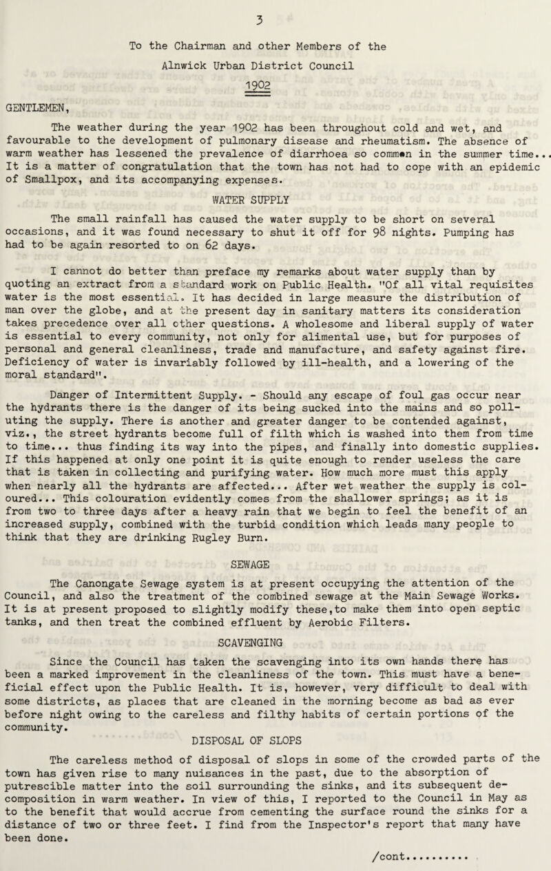 To the Chairman and other Members of the Alnwick Urban District Council 1902 GENTLEMEN, The weather during the year 1902 has been throughout cold and wet, and favourable to the development of pulmonary disease and rheumatism. The absence of warm weather has lessened the prevalence of diarrhoea so common in the summer time... It is a matter of congratulation that the town has not had to cope with an epidemic of Smallpox, and its accompanying expenses. WATER SUPPLY The small rainfall has caused the water supply to be short on several occasions, and it was found necessary to shut it off for 98 nights. Pumping has had to be again resorted to on 62 days. I cannot do better than preface my remarks about water supply than by quoting an extract from a standard work on Public Health. M0f all vital requisites water is the most essential. It has decided in large measure the distribution of man over the globe, and at the present day in sanitary matters its consideration takes precedence over all other questions. A wholesome and liberal supply of water is essential to every community, not only for alimental use, but for purposes of personal and general cleanliness, trade and manufacture, and safety against fire. Deficiency of water is invariably followed by ill-health, and a lowering of the moral standard. Danger of Intermittent Supply. - Should any escape of foul gas occur near the hydrants there is the danger of its being sucked into the mains and so poll¬ uting the supply. There is another and greater danger to be contended against, viz., the street hydrants become full of filth which is washed into them from time to time... thus finding its way into the pipes, and finally into domestic supplies. If this happened at only one point it is quite enough to render useless the care that is taken in collecting and purifying water. How much more must this apply when nearly all the hydrants are affected... After wet weather the supply is col¬ oured... This colouration evidently comes from the shallower springs; as it is from two to three days after a heavy rain that we begin to feel the benefit of an increased supply, combined with the turbid condition which leads many people to think that they are drinking Rugley Burn. SEWAGE The Canongate Sewage system is at present occupying the attention of the Council, and also the treatment of the combined sewage at the Main Sewage Works. It is at present proposed to slightly modify these,to make them into open septic tanks, and then treat the combined effluent by Aerobic Filters. SCAVENGING Since the Council has taken the scavenging into its own hands there has been a marked improvement in the cleanliness of the town. This must have a bene¬ ficial effect upon the Public Health. It is, however, very difficult to deal with some districts, as places that are cleaned in the morning become as bad as ever before night owing to the careless and filthy habits of certain portions of the community. DISPOSAL OF SLOPS The careless method of disposal of slops in some of the crowded parts of the town has given rise to many nuisances in the past, due to the absorption of putrescible matter into the soil surrounding the sinks, and its subsequent de¬ composition in warm weather. In view of this, I reported to the Council in May as to the benefit that would accrue from cementing the surface round the sinks for a distance of two or three feet. I find from the Inspector's report that many have been done.