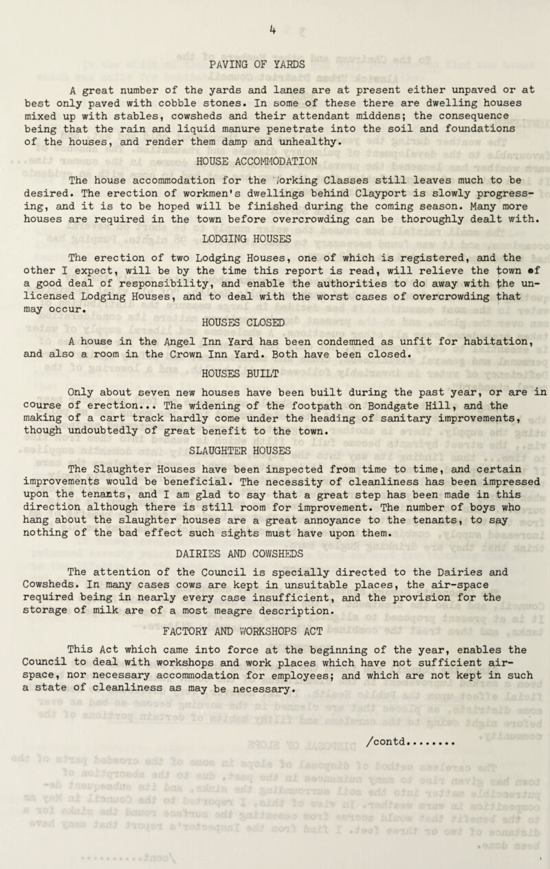 PAVING OF YARDS A great number of the yards and lanes are at present either unpaved or at best only paved with cobble stones. In some of these there are dwelling houses mixed up with stables, cowsheds and their attendant middens; the consequence being that the rain and liquid manure penetrate into the soil and foundations of the houses, and render them damp and unhealthy. HOUSE ACCOMODATION The house accommodation for the 7orking Classes still leaves much to be desired. The erection of workmen’s dwellings behind Clayport is slowly progress¬ ing, and it is to be hoped will be finished during the coming season. Many more houses are required in the town before overcrowding can be thoroughly dealt with. LODGING HOUSES The erection of two Lodging Houses, one of which is registered, and the other I expect, will be by the time this report is read, will relieve the town «f a good deal of responsibility, and enable the authorities to do away with the un¬ licensed Lodging Houses, and to deal with the worst cases of overcrowding that may occur. HOUSES CLOSED A house in the Angel Inn Yard has been condemned as unfit for habitation, and also a room in the Crown Inn Yard. Both have been closed. HOUSES BUILT Only about seven new houses have been built during the past year, or are in course of erection... The widening of the footpath on Bondgate Hill, and the making of a cart track hardly come under the heading of sanitary improvements, though undoubtedly of great benefit to the town. SLAUGHTER HOUSES The Slaughter Houses have been inspected from time to time, and certain improvements would be beneficial. The necessity of cleanliness has been impressed upon the tenants, and I am glad to say that a great step has been made in this direction although there is still room for improvement. The number of boys who hang about the slaughter houses are a great annoyance to the tenants, to say nothing of the bad effect such sights must have upon them. DAIRIES AND COWSHEDS The attention of the Council is specially directed to the Dairies and Cowsheds. In many cases cows are kept in unsuitable places, the air-space required being in nearly every case insufficient, and the provision for the storage of milk are of a most meagre description. FACTORY AND WORKSHOPS ACT This Act which came into force at the beginning of the year, enables the Council to deal with workshops and work places which have not sufficient air¬ space, nor necessary accommodation for employees; and which are not kept in such a state of cleanliness as may be necessary.