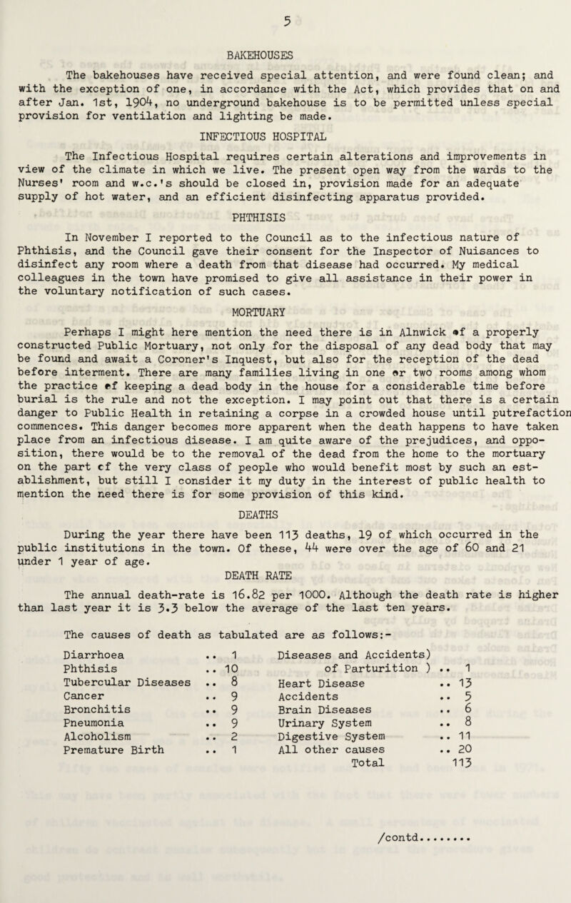 BAKEHOUSES The bakehouses have received special attention, and were found clean; and with the exception of one, in accordance with the Act, which provides that on and after Jan. 1st, 1904, no underground bakehouse is to be permitted unless special provision for ventilation and lighting be made. INFECTIOUS HOSPITAL The Infectious Hospital requires certain alterations and improvements in view of the climate in which we live. The present open way from the wards to the Nurses' room and w.c.'s should be closed in, provision made for an adequate supply of hot water, and an efficient disinfecting apparatus provided. PHTHISIS In November I reported to the Council as to the infectious nature of Phthisis, and the Council gave their consent for the Inspector of Nuisances to disinfect any room where a death from that disease had occurred. My medical colleagues in the town have promised to give all assistance in their power in the voluntary notification of such cases. MORTUARY Perhaps I might here mention the need there is in Alnwick <*f a properly constructed Public Mortuary, not only for the disposal of any dead body that may be found and await a Coroner's Inquest, but also for the reception of the dead before interment. There are many families living in one or two rooms among whom the practice ef keeping a dead body in the house for a considerable time before burial is the rule and not the exception. I may point out that there is a certain danger to Public Health in retaining a corpse in a crowded house until putrefaction commences. This danger becomes more apparent when the death happens to have taken place from an infectious disease. I am quite aware of the prejudices, and oppo¬ sition, there would be to the removal of the dead from the home to the mortuary on the part cf the very class of people who would benefit most by such an est¬ ablishment, but still I consider it my duty in the interest of public health to mention the need there is for some provision of this kind. DEATHS During the year there have been 113 deaths, 19 of which occurred in the public institutions in the town. Of these, 44 were over the age of 60 and 21 under 1 year of age. DEATH RATE The annual death-rate is 16.82 per 1000. Although the death rate is higher than last year it is 3«3 below the average of the last ten years. The causes of death as tabulated are as follows: Diarrhoea .. 1 Diseases and Accidents) Phthisis .. 10 of Parturition ) .. 1 Tubercular Diseases .. 8 Heart Disease .. 13 Cancer .. 9 Accidents .. 5 Bronchitis .. 9 Brain Diseases .. 6 Pneumonia .. 9 Urinary System .. 8 Alcoholism .. 2 Digestive System .. 11 Premature Birth .. 1 All other causes .. 20 Total 113